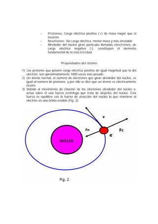 - Protones: Carga eléctrica positiva (+) de masa mayor que el 
neutrón. 
- Neutrones: Sin carga eléctrica, menor masa y más inestable 
- Alrededor del núcleo giran partículas llamadas electrones, de 
carga eléctrica negativa (-), constituyen el elemento 
fundamental de la electricidad. 
Propiedades del átomo 
1) Los protones que poseen carga eléctrica positiva de igual magnitud que la del 
electrón, son aproximadamente 1800 veces más pesado. 
2) Un átomo normal, el número de electrones que giran alrededor del núcleo, es 
igual al número de protones, y por ello se dice que un átomo es eléctricamente 
neutro. 
3) Debido al movimiento de rotación de los electrones alrededor del núcleo a, 
actúa sobre él una fuerza centrífuga que trata de alejarlos del núcleo. Esta 
fuerza se equilibra con la fuerza de atracción del núcleo lo que mantiene al 
electrón en una órbita estable.(Fig. 2) 
 