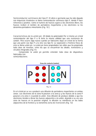 Semiconductor extrínseco del tipo P: El silicio o germanio que ha sido dopado 
con impurezas trivalentes se llama semiconductor extrínseco tipo P, donde P hace 
referencia a positivo. Como el numero de huecos supera a los electrones libres, los 
huecos reciben el nombre de portadores mayoritarios y los electrones se les 
denomina portadores minoritarios.(Fig. 10 ) 
Características de la unión pn: (El diodo no polarizado) Por si mismo un cristal 
semiconductor del tipo P o N tiene la misma utilidad que una resistencia de 
carbón; Pero ocurre algo nuevo cuando un fabricante dopa un cristal de la forma 
que una parte sea tipo P y la otra sea tipo N. La separación o frontera física de 
esta se llama unión pn. La unión pn tiene propiedades tan útiles que ha propiciado 
toda clase de inventos, entre los que se encuentran los diodos, transistores y 
circuitos integrados.(Fig.11) 
Comprender la unión pn permite entender toda clase de dispositivos 
fabricados con 
semiconductores. 
En el cristal pn se va a producir una difusión de portadores mayoritarios en ambas 
zonas. Los electrones de la zona N pasaran a la zona p y los huecos de la zona P 
pasaran a la zona n cruzando la unión. Esta difusión de produce debido a que los 
electrones tienden a llenar los huecos adyacentes a la unión, dejando a su vez una 
zona de huecos en la posición original, la difusión se manifiesta en los lados 
adyacentes de la frontera y se denomina zona de transición.(Fig. 12) 
 