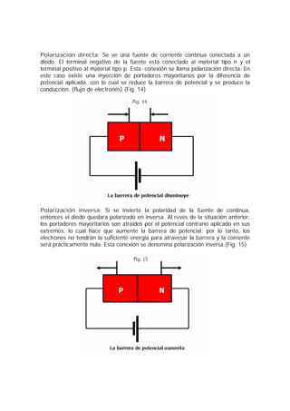 Polarización directa: Se ve una fuente de corriente continua conectada a un 
diodo. El terminal negativo de la fuente esta conectado al material tipo n y el 
terminal positivo al material tipo p. Esta conexión se llama polarización directa. En 
este caso existe una inyección de portadores mayoritarios por la diferencia de 
potencial aplicada, con lo cual se reduce la barrera de potencial y se produce la 
conducción. (flujo de electrones) (Fig. 14) 
Polarización inversa: Si se invierte la polaridad de la fuente de continua, 
entonces el diodo quedara polarizado en inversa. Al revés de la situación anterior, 
los portadores mayoritarios son atraídos por el potencial contrario aplicado en sus 
extremos, lo cual hace que aumente la barrera de potencial; por lo tanto, los 
electrones no tendrán la suficiente energía para atravesar la barrera y la corriente 
será prácticamente nula. Esta conexión se denomina polarización inversa.(Fig. 15) 
 