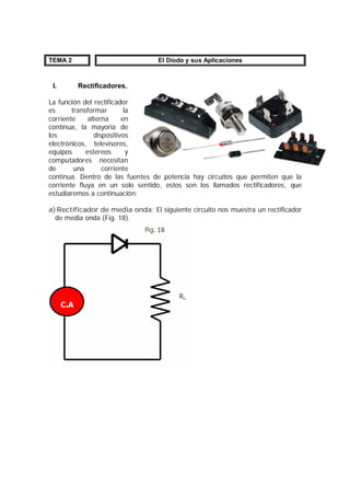 TEMA 2 El Diodo y sus Aplicaciones 
I. Rectificadores. 
La función del rectificador 
es transformar la 
corriente alterna en 
continua, la mayoría de 
los dispositivos 
electrónicos, televisores, 
equipos estereos y 
computadores necesitan 
de una corriente 
continua. Dentro de las fuentes de potencia hay circuitos que permiten que la 
corriente fluya en un solo sentido, estos son los llamados rectificadores, que 
estudiaremos a continuación: 
a)Rectificador de media onda: El siguiente circuito nos muestra un rectificador 
de media onda (Fig. 18). 
 