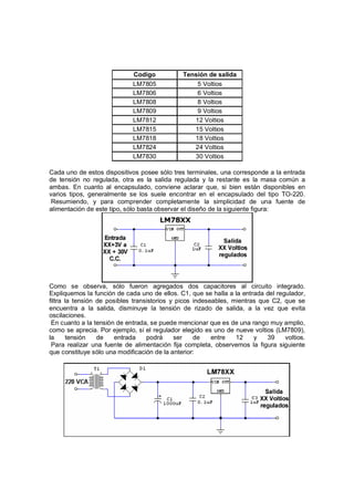 Codigo Tensión de salida 
LM7805 5 Voltios 
LM7806 6 Voltios 
LM7808 8 Voltios 
LM7809 9 Voltios 
LM7812 12 Voltios 
LM7815 15 Voltios 
LM7818 18 Voltios 
LM7824 24 Voltios 
LM7830 30 Voltios 
Cada uno de estos dispositivos posee sólo tres terminales, una corresponde a la entrada 
de tensión no regulada, otra es la salida regulada y la restante es la masa común a 
ambas. En cuanto al encapsulado, conviene aclarar que, si bien están disponibles en 
varios tipos, generalmente se los suele encontrar en el encapsulado del tipo TO-220. 
Resumiendo, y para comprender completamente la simplicidad de una fuente de 
alimentación de este tipo, sólo basta observar el diseño de la siguiente figura: 
Como se observa, sólo fueron agregados dos capacitores al circuito integrado. 
Expliquemos la función de cada uno de ellos. C1, que se halla a la entrada del regulador, 
filtra la tensión de posibles transistorios y picos indeseables, mientras que C2, que se 
encuentra a la salida, disminuye la tensión de rizado de salida, a la vez que evita 
oscilaciones. 
En cuanto a la tensión de entrada, se puede mencionar que es de una rango muy amplio, 
como se aprecia. Por ejemplo, si el regulador elegido es uno de nueve voltios (LM7809), 
la tensión de entrada podrá ser de entre 12 y 39 voltios. 
Para realizar una fuente de alimentación fija completa, observemos la figura siguiente 
que constituye sólo una modificación de la anterior: 
 