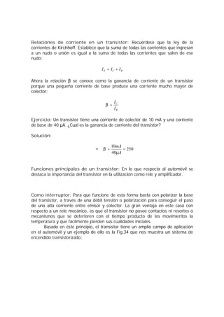 Relaciones de corriente en un transistor: Recuérdese que la ley de la 
corrientes de Kirchhoff. Establece que la suma de todas las corrientes que ingresan 
a un nudo o unión es igual a la suma de todas las corrientes que salen de ese 
nudo: 
E C B I = I + I 
Ahora la relación ǃ se conoce como la ganancia de corriente de un transistor 
porque una pequeña corriente de base produce una corriente mucho mayor de 
colector: 
C 
I 
B 
b = I 
Ejercicio: Un transistor tiene una corriente de colector de 10 mA y una corriente 
de base de 40 ǋA. ¿Cual es la ganancia de corriente del transistor? 
Solución: 
mA 
m 
= 10 = 
· 250 
40 
A 
b 
Funciones principales de un transistor: En lo que respecta al automóvil se 
destaca la importancia del transistor en la utilización como rele y amplificador. 
Como interruptor: Para que funcione de esta forma basta con polarizar la base 
del transistor, a través de una débil tensión o polarización para conseguir el paso 
de una alta corriente entre emisor y colector. La gran ventaja en este caso con 
respecto a un rele mecánico, es que el transistor no posee contactos ni resortes o 
mecanismos que se deterioren con el tiempo producto de los movimientos la 
temperatura y que fácilmente pierden sus cualidades iniciales. 
Basado en éste principio, el transistor tiene un amplio campo de aplicación 
en el automóvil y un ejemplo de ello es la Fig.34 que nos muestra un sistema de 
encendido transistorizado: 
 