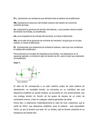 R`L, representa a la resistencia que alimenta todo el sistema de amplificación. 
RB, representa la reducción del modelo resistivo del resistor de control de 
corriente de base. 
Av, representa la ganancia de tensión del sistema, o sea cuantas veces la señal 
de tensión de entrada, es amplificada. 
hie, es la impedancia de entrada del transistor, lo indica el fabricante. 
Hfe, es el valor de la ganancia de corriente de transistor, al igual que en el caso 
anterior, lo indica el fabricante. 
Ri, Corresponde a la resistencia de entrada el sistema, valor que nos condiciona 
la calidad del amplificador. 
Para entender el concepto de impedancia de entrada, nos basaremos en el 
siguiente ejemplo, en donde el valor de tensión de Zin, será el valor que realmente 
se amplificará. 
Caso 1. 
El valor de Rf, corresponde a un valor resistivo propio de cada sistema de 
alimentación, es inevitable tenerlo, se encuentra en un micrófono del cual 
deseamos amplificar su sonido recibido, se encuentra en una sonda lambda, que 
nos entrega tensión en función de los gases de escape de un motor de 
combustión interna, o bien en cualquier sistema generador de señal. 
Ahora bien, si obtenemos matemáticamente el valor de Vout, notaremos, que la 
señal de 20mV, que deseamos amplificar, para el sistema, solo equivaldrán 
10mV, ya que la tensión que este “ve” (o recibe), será la tensión presente en su 
resistencia de entrada (Ri) . 
 