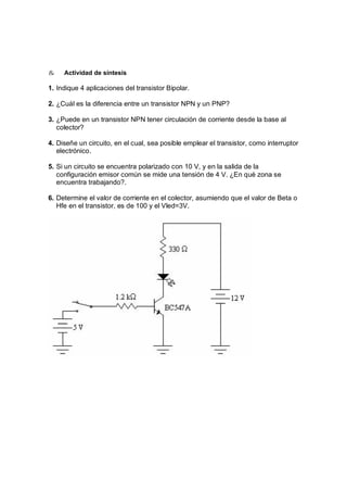 & Actividad de síntesis 
1. Indique 4 aplicaciones del transistor Bipolar. 
2. ¿Cuál es la diferencia entre un transistor NPN y un PNP? 
3. ¿Puede en un transistor NPN tener circulación de corriente desde la base al 
colector? 
4. Diseñe un circuito, en el cual, sea posible emplear el transistor, como interruptor 
electrónico. 
5. Si un circuito se encuentra polarizado con 10 V, y en la salida de la 
configuración emisor común se mide una tensión de 4 V. ¿En qué zona se 
encuentra trabajando?. 
6. Determine el valor de corriente en el colector, asumiendo que el valor de Beta o 
Hfe en el transistor, es de 100 y el Vled=3V. 
 