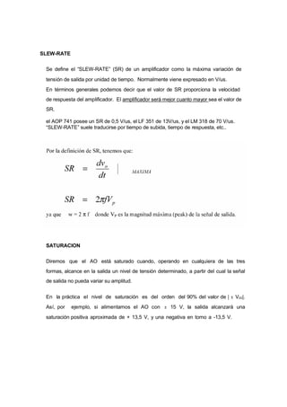 SLEW-RATE 
Se define el “SLEW-RATE” (SR) de un amplificador como la máxima variación de 
tensión de salida por unidad de tiempo. Normalmente viene expresado en V/us. 
En términos generales podemos decir que el valor de SR proporciona la velocidad 
de respuesta del amplificador. El amplificador será mejor cuanto mayor sea el valor de 
SR. 
el AOP 741 posee un SR de 0,5 V/us, el LF 351 de 13V/us, y el LM 318 de 70 V/us. 
“SLEW-RATE” suele traducirse por tiempo de subida, tiempo de respuesta, etc.. 
SATURACION 
Diremos que el AO está saturado cuando, operando en cualquiera de las tres 
formas, alcance en la salida un nivel de tensión determinado, a partir del cual la señal 
de salida no pueda variar su amplitud. 
En la práctica el nivel de saturación es del orden del 90% del valor de | ± Vcc|. 
Así, por ejemplo, si alimentamos el AO con ± 15 V, la salida alcanzará una 
saturación positiva aproximada de + 13,5 V, y una negativa en torno a -13,5 V. 
 