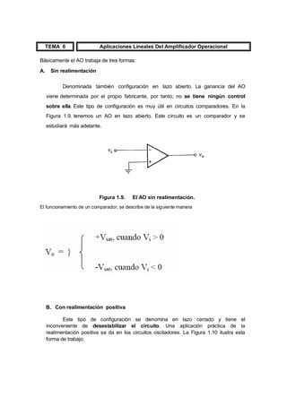 TEMA 6 Aplicaciones Lineales Del Amplificador Operacional 
Básicamente el AO trabaja de tres formas: 
A. Sin realimentación 
Denominada también configuración en lazo abierto. La ganancia del AO 
viene determinada por el propio fabricante, por tanto, no se tiene ningún control 
sobre ella. Este tipo de configuración es muy útil en circuitos comparadores. En la 
Figura 1.9. tenemos un AO en lazo abierto. Este circuito es un comparador y se 
estudiará más adelante. 
Figura 1.9. El AO sin realimentación. 
El funcionamiento de un comparador, se describe de la siguiente manera 
B. Con realimentación positiva 
Este tipo de configuración se denomina en lazo cerrado y tiene el 
inconveniente de desestabilizar el circuito. Una aplicación práctica de la 
realimentación positiva se da en los circuitos osciladores. La Figura 1.10 ilustra esta 
forma de trabajo. 
 