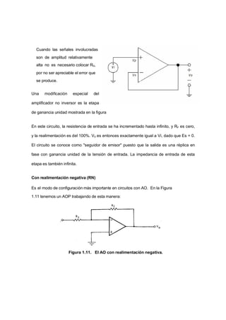 Cuando las señales involucradas 
son de amplitud relativamente 
alta no es necesario colocar Ro, 
por no ser apreciable el error que 
se produce. 
Una modificación especial del 
amplificador no inversor es la etapa 
de ganancia unidad mostrada en la figura 
En este circuito, la resistencia de entrada se ha incrementado hasta infinito, y RF es cero, 
y la realimentación es del 100%. V0 es entonces exactamente igual a Vi, dado que Es = 0. 
El circuito se conoce como "seguidor de emisor" puesto que la salida es una réplica en 
fase con ganancia unidad de la tensión de entrada. La impedancia de entrada de esta 
etapa es también infinita. 
Con realimentación negativa (RN) 
Es el modo de configuración más importante en circuitos con AO. En la Figura 
1.11 tenemos un AOP trabajando de esta manera: 
Figura 1.11. El AO con realimentación negativa. 
 