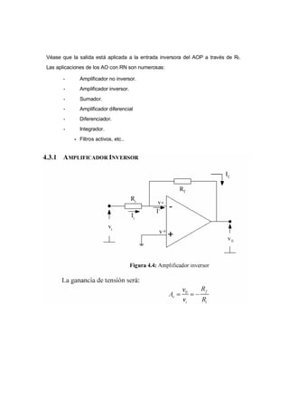Véase que la salida está aplicada a la entrada inversora del AOP a través de Rf. 
Las aplicaciones de los AO con RN son numerosas: 
- Amplificador no inversor. 
- Amplificador inversor. 
- Sumador. 
- Amplificador diferencial 
- Diferenciador. 
- Integrador. 
- Filtros activos, etc.. 
 
