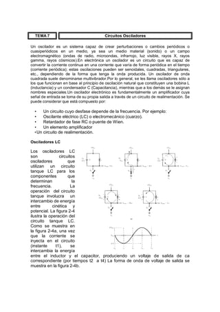 TEMA 7 Circuitos Osciladores 
Un oscilador es un sistema capaz de crear perturbaciones o cambios periódicos o 
cuasiperiódicos en un medio, ya sea un medio material (sonido) o un campo 
electromagnético (ondas de radio, microondas, infrarrojo, luz visible, rayos X, rayos 
gamma, rayos cósmicos).En electrónica un oscilador es un circuito que es capaz de 
convertir la corriente continua en una corriente que varía de forma periódica en el tiempo 
(corriente periódica); estas oscilaciones pueden ser senoidales, cuadradas, triangulares, 
etc., dependiendo de la forma que tenga la onda producida. Un oscilador de onda 
cuadrada suele denominarse multivibrador.Por lo general, se les llama osciladores sólo a 
los que funcionan en base al principio de oscilación natural que constituyen una bobina L 
(inductancia) y un condensador C (Capacitancia), mientras que a los demás se le asignan 
nombres especiales.Un oscilador electrónico es fundamentalmente un amplificador cuya 
señal de entrada se toma de su propia salida a través de un circuito de realimentación. Se 
puede considerar que está compuesto por: 
· Un circuito cuyo desfase depende de la frecuencia. Por ejemplo: 
· Oscilante eléctrico (LC) o electromecánico (cuarzo). 
· Retardador de fase RC o puente de Wien. 
· Un elemento amplificador 
·Un circuito de realimentación. 
Osciladores LC 
Los osciladores LC 
son circuitos 
osciladores que 
utilizan un circuito 
tanque LC para los 
componentes que 
determinan la 
frecuencia. La 
operación del circuito 
tanque involucra un 
intercambio de energía 
entre cinética y 
potencial. La figura 2-4 
ilustra la operación del 
circuito tanque LC. 
Como se muestra en 
la figura 2-4a, una vez 
que la corriente se 
inyecta en el circuito 
(instante t1), se 
intercambia la energía 
entre el inductor y el capacitor, produciendo un voltaje de salida de ca 
correspondiente (por tiempos t2 a t4) La forma de onda de voltaje de salida se 
muestra en la figura 2-4b. 
 