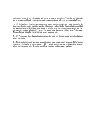 valores de pines de los integrados, así como rangos de operación. Trate de ser ordenado 
en el armado, doblando correctamente pines y conectores, tal como lo muestra la figura. 
4. - Si el circuito no funciona correctamente revise las alimentaciones y que los cables de 
interconexión de nodos no estén sueltos o haciendo mal contacto. Existe alta probabilidad 
de que esto ocurra. Si Ud considera que el circuito esta bien ensamblado, y aun así hay 
problemas, mueva el circuito dentro del proto –de lugar- o utilice otro Protoboard. 
Recuerde que todas las herramientas tienen una vida útil. 
5. - El Protoboard tiene bastantes problemas de ruido por lo que no se recomienda para 
alta frecuencia 
6. - Finalmente recuerde que esta herramienta es para ensamblado temporal. Si Ud desea 
mantener el circuito llévelo a placa -PCB-, replicándolo, tratando en lo posible de usar 
otras componentes, a fin de poder identificar posibles problemas en la placa. 
 