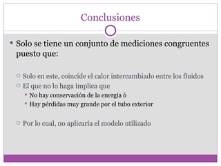 Conclusiones

 Solo se tiene un conjunto de mediciones congruentes
 puesto que:

    Solo en este, coincide el calor intercambiado entre los fluidos
    El que no lo haga implica que
      No hay conservación de la energía ó
      Hay pérdidas muy grande por el tubo exterior



    Por lo cual, no aplicaría el modelo utilizado
 