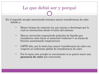 Lo que debió ser y porqué

En el segundo arreglo mencionado tenemos mayor transferencia de calor
    debido a:

        •   Menor tiempo de contacto (ya que inician a destiempo por lo
            cual no interactúan desde el inicio del sistema

        •   Mayor convección (suponiendo películas de líquido que
            transfieren calor hacia el material<<tubería>> en forma de
            fricción aumentando temperatura)

        •   LMTD alto, por lo tanto hay mayor transferencia de calor con
            respecto al coeficiente global de transferencia de calor.

        •   Por lo tanto este arreglo es conveniente si se quiere tener una
            ganancia de calor por convección.

.
 