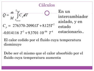 Cálculos
        Tfinal
                                         En un
= m
   
Q
   M       ∫ C dT
        Tinicial
                   p                     intercambiador
                                         aislado, y en
C p = 276370-2090.1T + 8.125T        2
                                         estado
-0.014116 T 3 + 9.3701 ⋅10- 06 T 4       estacionario..
El calor cedido por el fluido cuya temperatura
disminuye

Debe ser el mismo que el calor absorbido por el
fluido cuya temperatura aumenta
 