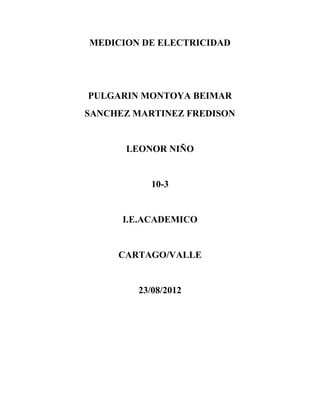 MEDICION DE ELECTRICIDAD




PULGARIN MONTOYA BEIMAR
SANCHEZ MARTINEZ FREDISON


      LEONOR NIÑO


           10-3


      I.E.ACADEMICO


     CARTAGO/VALLE


        23/08/2012
 