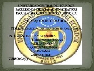 UNIVERSIDADCENTRAL DEL ECUADORFACULTAD DE CIENCIASADMINISTRATIVASESCUELA DE CONTABILIDAD Y AUDITORIATRABAJO DE INFORMÁTICATEMA: PRUEBAS DE  ACIDEZ DE LA LECHE EN FORMA CASERAINTEGRANTES: CHAMBA ANDREA				                   FLORES MARIA SUSANA		                   PADILLA TANYA			                          QUIROZ VERONICA			            RIVERA TANIA			            VARELA JORGE			CURSO: CA3-3											 