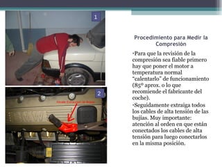 Procedimiento para Medir la Compresión Para que la revisión de la compresión sea fiable primero hay que poner el motor a temperatura normal  “calentarlo” de funcionamiento (85º aprox. o lo que recomiende el fabricante del coche).  Seguidamente extraiga todos los cables de alta tensión de las bujías. Muy importante: atención al orden en que están conectados los cables de alta tensión para luego conectarlos en la misma posición. 1 2 