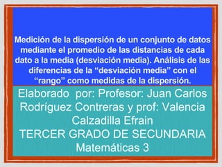 Medición de la dispersión de un conjunto de datos
mediante el promedio de las distancias de cada
dato a la media (desviación media). Análisis de las
diferencias de la “desviación media” con el
“rango” como medidas de la dispersión.
Elaborado por: Profesor: Juan Carlos
Rodríguez Contreras y prof: Valencia
Calzadilla Efrain
TERCER GRADO DE SECUNDARIA
Matemáticas 3
 