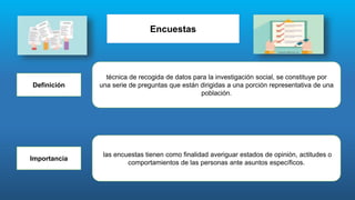 Encuestas
Definición
técnica de recogida de datos para la investigación social, se constituye por
una serie de preguntas que están dirigidas a una porción representativa de una
población.
Importancia
las encuestas tienen como finalidad averiguar estados de opinión, actitudes o
comportamientos de las personas ante asuntos específicos.
 