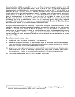 Con esta finalidad, el 24 de junio de 2004, se creó a tal efecto la “Asociación para la Medición de las TIC
para el Desarrollo” que en la actualidad reúne a la ITU, la OCDE, la UNCTAD, UNDESA, el Instituto de
Estadística de la UNESCO (IEU), las Comisiones Regionales de la ONU (CEPA, CEPAL, CESPAP y
CESPAO), Eurostat y el Banco Mundial. A la fecha, uno de los grandes logros de esta Asociación ha
sido la elaboración de una lista de indicadores básicos TIC para el desarrollo, ratificada por la Comisión
de Estadística de las Naciones Unidas en su sesión 38ª de febrero de 2007. Con la finalidad de
expandir esta lista básica de indicadores TIC en educación, la Asociación ha creado un Grupo de
Estudio sobre Educación liderado por el IEU. El Instituto ha definido un conjunto preliminar de
indicadores básicos de TIC en educación (UNESCO-IEU, 2008b), junto con sus definiciones y métodos
de acopio1. Estos indicadores se presentaron a la consideración de la Comisión de Estadística de las
Naciones Unidas durante su 40ª sesión celebrada en febrero de 20092.

El objetivo del presente manual es enriquecer y perfeccionar el conjunto básico de indicadores TIC en
educación y plantear una lista ampliada de indicadores o mediciones indirectas (proxy) que permitan
abordar un espectro más amplio de temas de política. En este documento se presentan las
metodologías de acopio de datos y cálculo de indicadores así como una propuesta para desarrollar un
cuestionario prototipo. Asimismo, se espera que sirva de referencia y manual de capacitación al
momento de recopilar datos comparables a nivel nacional y completar futuros cuestionarios de TIC en
educación del IEU.

Específicamente, este manual busca:
i)        fortalecer el marco conceptual sobre uso de TIC en educación;
ii)       identificar áreas no cubiertas por los indicadores a objeto de monitorear el avance de los países
          hacia la consecución de metas internacionales, incluyendo las áreas estratégicas de la UNESCO
          enfocadas a las TIC en educación, en forma más eficiente;
iii)      proponer una lista ampliada de indicadores (o proxies) internacionalmente comparables diseñados
          para medir el uso de TIC en educación; desarrollar sus definiciones, propósitos, mediciones e
          interpretaciones; y analizar su comparabilidad y metodología o limitaciones operacionales; y
iv)       resumir los criterios para la priorización de los nuevos indicadores.




1
       Para mayores detalles sírvase consultar IEU (2008): http://www.IEU.unesco.org/template/pdf/cscl/ICT/bckgrdcore.pdf
2
       Referencia: Asociación para la Medición de las TIC para el Desarrollo (2009)


                                                              - 10 -
 