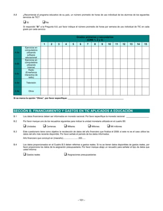 A.8     ¿Recomienda el programa educativo de su país, un número promedio de horas de uso individual de los alumnos de los siguientes
        servicios de TIC?

            Sí                      No
        Si respondió “Sí” a la Pregunta A.8, por favor indique el número promedio de horas por semana de uso individual de TIC en cada
        grado por cada servicio:


                                                                         Grados primarios y secundarios
                                                                                 (CINE 1, 2 y 3)
                                1        2        3       4        5        6         7     8        9   10   11         12   13   14     15
           Ejercicios en
          computadora
 A.8a       utilizando
             software
           educacional
           Ejercicios en
          computadora
 A.8b
            utilizando
             Internet
              Radio
           (Enseñanza
 A.8c
          interactiva de
              radio)

 A.8d      Televisión


 A.8e         Otros


Sí se marca la opción “Otros”, por favor especifique: _______________________________________________




SECCIÓN B. FINANCIAMIENTO Y GASTOS EN TIC APLICADOS A EDUCACIÓN
B.1     Los datos financieros deben ser informados en moneda nacional. Por favor especifique la moneda nacional: ___________________

B.2     Por favor marque uno de los recuadros siguientes para indicar la unidad monetaria utilizada en el cuadro B5:

            Unidades                Centenas                  Millares                    Millones        Mil millones

B.3     Este cuestionario tiene como objetivo la recolección de datos del año financiero que finaliza el 2008; si este no es el caso utilice los
        datos del año más reciente disponible. Por favor señale el periodo de los datos informados:
        Año financiero que concluyó en (mes/año)......................... 200......


B.4     Los datos proporcionados en el Cuadro B.5 deben referirse a gastos reales. Si no se tienen datos disponibles de gastos reales, por
        favor proporcione los datos de la asignación presupuestaria. Por favor marque abajo un recuadro para señalar el tipo de datos que
        usted informa:

            Gastos reales                                     Asignaciones presupuestarias




                                                                          - 101 -
 