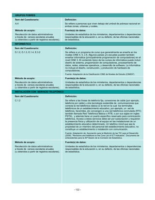 GRUPOS POBRES
Ítem del Cuestionario:                           Definición:
A.4                                              Se refiere a personas que viven debajo del umbral de pobreza nacional en
                                                 ambas zonas, urbanas y rurales.
Método de acopio:                                Fuente(s) de datos:
Recolección de datos administrativos             Unidades de estadística de los ministerios, departamentos o dependencias
a través de censos escolares anuales             responsables de la educación o, en su defecto, de las oficinas nacionales
(u obtenidos a partir de registros escolares).   de estadística.
INFORMÁTICA
Ítem del Cuestionario:                           Definición:
D.1.2, D.1.3, E.1.4, E.3.2                       Se refiere a un programa de curso que generalmente se enseña en los
                                                 niveles CINE 4, 5, o 6. Algunos países y/o escuelas pueden también
                                                 enseñar informática (principalmente programación de computadoras) en el
                                                 nivel CINE 3. El contenido típico de los cursos de informática puede incluir:
                                                 diseño de sistema, programación de computadoras, procesamiento de
                                                 datos, redes, sistemas operativos, y desarrollo de software. La informática
                                                 no incluye el diseño, construcción, y producción de hardware de
                                                 computadoras,
                                                 Fuente: Adaptación de la Clasificación CINE de Niveles de Estudio (CINE97)

Método de acopio:                                Fuente(s) de datos:
Recolección de datos administrativos             Unidades de estadística de los ministerios, departamentos o dependencias
a través de censos escolares anuales             responsables de la educación o, en su defecto, de las oficinas nacionales
(u obtenidos a partir de registros escolares).   de estadística.
INSTALACIÓN CON SERVICIO TELEFÓNICO
Ítem del Cuestionario:                           Definición:
C.1.2                                            Se refiere a las líneas de telefonía fija, conexiones de cable (por ejemplo,
                                                 telefonía por cable) u otra tecnología sostenible de comunicaciones que
                                                 conecta la red telefónica clásica (o la red en la cual los terminales
                                                 telefónicos de un establecimiento educativo, por ejemplo, un set de
                                                 telefónos, facsímiles, etc convergen) a una red telefónica conmutada (RTC;
                                                 también llamada Red Telefónica Básica o RTB, o por sus siglas en ingles
                                                 PSTN), y además tiene un puerto específico reservado para cominicación
                                                 telefónica. Acceso a éstos servicios debe ser por subscripción y requieren
                                                 la presencia física y utilización de el equipo en las instalaciones de un
                                                 establecimiento educativo determinado. Un telefóno móvil que sea la
                                                 propiedad de un miembro del personal del establecimiento educativo, no
                                                 constituye un establecimiento o instalación con comunicación.
                                                 Fuente: Adaptación de: Asociación para la Medición de las TIC para el Desarrollo
                                                 (2009). “Revisions and Additions to the Core List of ICT Indicators”. Documento de
                                                 antecedentes para la 40ª Sesión de la Comisión de Estadística.

Método de acopio:                                Fuente(s) de datos:
Recolección de datos administrativos             Unidades de estadística de los ministerios, departamentos o dependencias
a través de censos escolares anuales             responsables de la educación o, en su defecto, de las oficinas nacionales
(u obtenidos a partir de registros escolares).   de estadística.




                                                          - 122 -
 