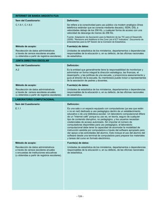 INTERNET DE BANDA ANGOSTA FIJA
Ítem del Cuestionario:                           Definición:
C.1.9.1, C.1.9.3                                 Se refiere a la conectividad para uso público vía modem analógico (línea
                                                 telefónica estándar que se conecta mediante discado), ISDN, DSL a
                                                 velocidades debajo de los 256 Kb, y cualquier forma de acceso con una
                                                 velocidad de descarga de menos de 256 Kb.
                                                 Fuente: Adaptación de Asociación para la Medición de las TIC para el Desarrollo
                                                 (2009). “Revisions and Additions to the Core List of ICT Indicators”. Documento de
                                                 antecedentes para la 40ª Sesión de la Comisión de Estadística.

Método de acopio:                                Fuente(s) de datos:
Recolección de datos administrativos             Unidades de estadística de los ministerios, departamentos o dependencias
a través de censos escolares anuales             responsables de la educación o, en su defecto, de las oficinas nacionales
(u obtenidos a partir de registros escolares).   de estadística.
JUNTA DIRECTIVA ESCOLAR
Ítem del Cuestionario:                           Definición:
A.2                                              Es la entidad que generalmente tiene la responsabilidad de monitorizar y
                                                 administrar en forma integral la dirección estratégica, las finanzas, el
                                                 desempeño, y las políticas de una escuela, y proporciona asesoramiento y
                                                 guía al director de la escuela. Su membresía puede incluir a representantes
                                                 de la asociación de padres y docentes.
Método de acopio:                                Fuente(s) de datos:
Recolección de datos administrativos             Unidades de estadística de los ministerios, departamentos o dependencias
a través de censos escolares anuales             responsables de la educación o, en su defecto, de las oficinas nacionales
(u obtenidos a partir de registros escolares).   de estadística.
LABORATORIO COMPUTACIONAL
Ítem del Cuestionario:                           Definición:
E.1.1                                            Es una sala o un espacio equipado con computadoras (ya sea que estén
                                                 o no en red) dedicado a uso pedagógico dentro de un establecimiento
                                                 educativo o de una biblioteca escolar. Un laboratorio computacional difiere
                                                 de un “Internet café” porque su uso es, en teoría, seguro de cualquier
                                                 tipo de contenido disruptivo, no pedagógico, y los usuarios necesitan
                                                 credenciales de acceso autorizado. Sin importar el número de
                                                 computadoras disponibles para uso pedagógico, el laboratorio
                                                 computacional debe tener la capacidad de acomodar la modalidad de
                                                 instrucción asistida por computadora a través del software apropiado para
                                                 dar apoyo a las actividades del alumno. Esto incluye el uso del alumno del
                                                 software desde una terminal de computadora para preparar los materiales
                                                 y tareas del curso en formato electrónico.
Método de acopio:                                Fuente(s) de datos:
Recolección de datos administrativos             Unidades de estadística de los ministerios, departamentos o dependencias
a través de censos escolares anuales             responsables de la educación o, en su defecto, de las oficinas nacionales
o encuestas de instituciones educativas          de estadística.
(u obtenidas a partir de registros escolares).




                                                           - 124 -
 