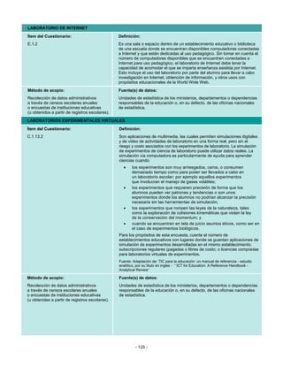 LABORATORIO DE INTERNET
Ítem del Cuestionario:                           Definición:
E.1.2                                            Es una sala o espacio dentro de un establecimiento educativo o biblioteca
                                                 de una escuela donde se encuentran disponibles computadoras conectadas
                                                 a Internet y que están dedicadas al uso pedagógico. Sin tomar en cuenta el
                                                 número de computadoras disponibles que se encuentren conectadas a
                                                 Internet para uso pedagógico, el laboratorio de Internet debe tener la
                                                 capacidad de acomodar el que se imparta enseñanza asistida por Internet.
                                                 Esto incluye el uso del laboratorio por parte del alumno para llevar a cabo
                                                 investigación en Internet, obtención de información, y otros usos con
                                                 propósitos educacionales de la World Wide Web.
Método de acopio:                                Fuente(s) de datos:
Recolección de datos administrativos             Unidades de estadística de los ministerios, departamentos o dependencias
a través de censos escolares anuales             responsables de la educación o, en su defecto, de las oficinas nacionales
o encuestas de instituciones educativas          de estadística.
(u obtenidos a partir de registros escolares).
LABORATORIOS EXPERIMENTALES VIRTUALES

Ítem del Cuestionario:                           Definición:
C.1.13.2                                         Son aplicaciones de multimedia, las cuales permiten simulaciones digitales
                                                 y de video de actividades de laboratorio en una forma real, pero sin el
                                                 riesgo y costo asociados con los experimentos de laboratorio. La simulación
                                                 de experimentos de ciencia de laboratorio puede utilizar datos reales. La
                                                 simulación vía computadora es particularmente de ayuda para aprender
                                                 ciencias cuando:
                                                   •    los experimentos son muy arriesgados, caros, o consumen
                                                        demasiado tiempo como para poder ser llevados a cabo en
                                                        un laboratorio escolar; por ejemplo aquellos experimentos
                                                        que involucran el manejo de gases volátiles;
                                                   •    los experimentos que requieren precisión de forma que los
                                                        alumnos pueden ver patrones y tendencias o son unos
                                                        experimentos donde los alumnos no podrían alcanzar la precisión
                                                        necesaria sin las herramientas de simulación;
                                                   •    los experimentos que rompen las leyes de la naturaleza, tales
                                                        como la exploración de colisiones kinemáticas que violan la ley
                                                        de la conservación del momentum; y
                                                   •    cuando se encuentran en tela de juicio asuntos éticos, como ser en
                                                        el caso de experimentos biológicos.
                                                 Para los propósitos de esta encuesta, cuente el número de
                                                 establecimientos educativos con lugares donde se guardan aplicaciones de
                                                 simulación de experimentos desarrolladas en el mismo establecimiento;
                                                 subscripciones regulares (pagadas o libres de costo; o licencias compradas
                                                 para laboratorios virtuales de experimentos.
                                                 Fuente: Adaptación de: TIC para la educación: un manual de referencia - estudio
                                                 analítico, por su titulo en ingles - “ ICT for Education: A Reference Handbook -
                                                 Analytical Review”

Método de acopio:                                Fuente(s) de datos:
Recolección de datos administrativos             Unidades de estadística de los ministerios, departamentos o dependencias
a través de censos escolares anuales             responsables de la educación o, en su defecto, de las oficinas nacionales
o encuestas de instituciones educativas          de estadística.
(u obtenidas a partir de registros escolares).




                                                          - 125 -
 