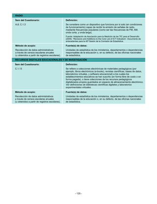 RADIO
Ítem del Cuestionario:                           Definición:
A.8, C.1.3                                       Se considera como un dispositivo que funciona por si solo (en condiciones
                                                 de funcionamiento) capaz de recibir la emisión de señales de radio,
                                                 mediante frecuencias populares (como ser las frecuencias de FM, AM,
                                                 onda corta, y onda larga).
                                                 Fuente: Adaptación de Asociación para la Medición de las TIC para el Desarrollo
                                                 (2009). “Revisions and Additions to the Core List of ICT Indicators”. Documento de
                                                 antecedentes para la 40ª Sesión de la Comisión de Estadística.

Método de acopio:                                Fuente(s) de datos:
Recolección de datos administrativos             Unidades de estadística de los ministerios, departamentos o dependencias
a través de censos escolares anuales             responsables de la educación o, en su defecto, de las oficinas nacionales
(u obtenidos a partir de registros escolares).   de estadística.
RECURSOS DIGITALES EDUCACIONALES Y DE INVESTIGACIÓN
Ítem del Cuestionario:                           Definición:
C.1.13                                           Se refiere a colecciones electrónicas de materiales pedagógicos (por
                                                 ejemplo, libros electrónicos (e-books), revistas científicas, bases de datos,
                                                 laboratorios virtuales, y software educacional) a los cuales los
                                                 establecimientos educativos se han suscrito (en forma libre de costo o en
                                                 forma pagada), o tiene colecciones de los recursos pedagógicos
                                                 digitalizados propios guardados en espacio de almacenamiento electrónico.
                                                 Ver definiciones de bibliotecas científicas digitales y laboratorios
                                                 experimentales virtuales.

Método de acopio:                                Fuente(s) de datos:
Recolección de datos administrativos             Unidades de estadística de los ministerios, departamentos o dependencias
a través de censos escolares anuales             responsables de la educación o, en su defecto, de las oficinas nacionales
(u obtenidos a partir de registros escolares).   de estadística.




                                                           - 129 -
 