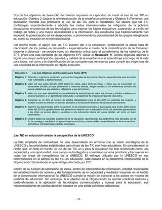 Dos de los objetivos de desarrollo del milenio requieren la capacidad de medir el uso de las TIC en
educación: Objetivo 2 (Lograr la universalización de la enseñanza primaria) y Objetivo 8 (Fomentar una
asociación mundial que promueva el uso de las TIC para el desarrollo). Se espera que las TIC
contribuyan importantemente a abordar las metas internacionales de mitigación de la pobreza
encausando el potencial de las tecnologías para mejorar los logros educativos; superando, a través del
trabajo en redes y una mayor accesibilidad a la información, los obstáculos que tradicionalmente han
impedido la potenciación de los desposeidos; y promoviendo la productividad de los grupos marginados
así como su inclusión en el mercado laboral.

Del mismo modo, el apoyo que las TIC pueden dar a la educación, fortaleciendo la actual tasa de
crecimiento de los países en desarrollo - especialmente a través de la intensificación de la formación
docente a distancia - se percibe como un elemento crítico para el cumplimiento de los objetivos de la
EPT. (Para una lista completa de los objetivos EPT véase el Recuadro 1). Dichos objetivos aspiran a
lograr una mayor participación, equidad, y calidad de la enseñanza o el aprendizaje a lo largo de la vida
para todos, así como a la diversificación de las competencias necesarias para cumplir las exigencias de
una sociedad de la información en rápida evolución.

 Recuadro 1.      Los seis Objetivos de Educación para Todos (EPT)
 Objetivo 1: Extender y mejorar la protección y educación integrales de la primera infancia, especialmente para los niños
             más vulnerables y desfavorecidos.
 Objetivo 2: Velar por que antes del año 2015 todos los niños, sobre todo las niñas, y niños que se encuentran en
             situaciones difíciles y/o que pertenecen a minorías étnicas, tengan acceso a una enseñanza primaria de
             buena calidad que sea gratuita y obligatoria y que la terminen.
 Objetivo 3: Velar por que sean atendidas las necesidades de aprendizaje de todos los jóvenes y adultos mediante un
             acceso equitativo a un aprendizaje adecuado y a programas de preparación para la vida activa.
 Objetivo 4: Aumentar en un 50% el número de adultos alfabetizados para el año 2015 en particular las mujeres, y
             facilitar a todos los adultos un acceso equitativo a la educación básica y la educación permanente.
 Objetivo 5: Suprimir las disparidades entre los géneros en la enseñanza primaria y secundaria para el año 2005, lograr
             antes del 2015 la igualdad entre los géneros en relación con la educación 2015, en particular garantizando
             a las niñas un acceso pleno y equitativo a una educación básica de buena calidad, así como un buen
             rendimiento..
 Objetivo 6: Mejorar todos los aspectos cualitativos de la educación, garantizando los parámetros más elevados con el
             fin de conseguir resultados de aprendizaje reconocidos y mensurables, especialmente en lectura escritura,
             aritmética y competencias prácticas esenciales.




Las TIC en educación desde la perspectiva de la UNESCO

La lista ampliada de indicadores ha sido desarrollada en armonía con la visión estratégica de la
UNESCO y las prioridades establecidas para el uso de las TIC con fines educativos. En consideración al
hecho que, en todo el mundo, el uso de las TIC en y para la educación ha sido reconocido como una
necesidad y una oportunidad, este campo se ha llegado a considerar un tema prioritario y transversal en
todas las áreas de competencia de la UNESCO. El enfoque utilizado por la UNESCO en sus
intervenciones en el campo de las TIC en educación, está basado en la plataforma intersectorial de la
Organización “fomentando el aprendizaje reforzado por TIC”.

Dentro de su función de laboratorio de ideas, centro de intercambio de información, entidad responsable
del establecimiento de normas y del fortalecimiento de la capacidad y mediador imparcial en el ámbito
de la cooperación internacional, la UNESCO cumple la misión de asesorar a los países en materia de
políticas de educación. Sin embargo, si el objetivo de la Organización es aportar prácticas exitosas y
costo-eficientes a la aplicación de tecnologías convencionales y nuevas para la educación, sus
recomendaciones de política deberán basarse en una sólida evidencia estadística.



                                                             - 13 -
 