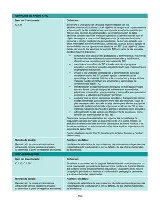 SERVICIOS DE APOYO A TIC
Ítem del Cuestionario:                           Definición:
C.1.14                                           Se refiere a una gama de servicios implementados por los
                                                 establecimientos educativos con el objetivo de asegurarse la permanencia
                                                 y desempeño de las instalaciones para impartir enseñanza asistida por
                                                 TIC sin que ocurran discontinuidades. La implementación de tales
                                                 servicios pueden significar medidas operativas o administrativas con el
                                                 objeto de asignar a una unidad designada o al (a los) miembro(s) del
                                                 personal u otorgar contrato(s) a proveedor(es) de servicio privado, que
                                                 sean renovables en forma trimestral, semestral, o anual para sí apoyar la
                                                 sostenibilidad de sus operaciones asistidas por TIC. Los objetivos claves
                                                 detrás del uso de los servicios de soporte TIC por parte de las escuelas
                                                 pueden incluir lo siguiente:
                                                   •    comprobar que cada unidad pedagógica y administrativa, incluyendo
                                                        la unidad de necesidades educativas especiales y la biblioteca,
                                                        identifique sus requisitos para la provisión de TIC;
                                                    • coordinar el uso eficaz de TIC a través de todo el programa
                                                        educativo, e incentivar aspectos de planificación que cruzan a través
                                                        de programas educativos;
                                                    • ayudar a las unidades pedagógicas y administrativas para que
                                                        consideren cómo las TIC pueden apoyar la enseñanza y el
                                                        aprendizaje de materias distintas a la computación, y lo que dichas
                                                        materias pueden contribuir a la enseñanza y aprendizaje de
                                                        conocimientos sobre TIC;
                                                    • monitorización en representación del equipo de liderazgo principal
                                                        sobre la forma como el equipo y el software son acomodados,
                                                        adquiridos, mantenidos, y remplazados, y como ellos son guardados,
                                                        accedidos, y utilizados por pupilos y personal;
                                                    • asegurar que se tomen decisiones sensibles y transparentes donde
                                                        existen demandas que compiten entre ellas por recursos, y que el
                                                        plan de mejora de la escuela incluya planes para alentar y apoyar el
                                                        desarrollo profesional de todo el personal en el uso de TIC en sus
                                                        materias, siguiendo la línea de la política y prácticas de la escuela; y
                                                    • administración de las labores del técnico TIC de la escuela, como
                                                        también del administrador de red, etc.
                                                 Desde una perspectiva estadística, sin importar las modalidades de
                                                 adquisición de tales servicios ya sea a través de un o varios medios, la
                                                 exclusiva existencia de tales servicios contratados en forma habitual o en
                                                 forma renovable en un educación educativa debe implicar la presencia de
                                                 servicios de apoyo TIC.
                                                 Fuente: Adaptación de sitio Web “El Departamento de Niños, Escuelas y Familias”
                                                 (Reino Unido).

Método de acopio:                                Fuente(s) de datos:
Recolección de datos administrativos             Unidades de estadística de los ministerios, departamentos o dependencias
a través de censos escolares anuales             responsables de la educación o, en su defecto, de las oficinas nacionales
(u obtenidos a partir de registros escolares).   de estadística.
SITIO (PÁGINA) WEB

Ítem del Cuestionario: :                         Definición:
C.1.10, C.1.10.1                                 Se refiere a una colección de páginas Web enlazadas unas a otras con un
                                                 tema relacionado, generalmente bajo un único nombre de dominio. Dentro
                                                 del contexto de los establecimientos educativos, una página Web incluye
                                                 una página principal con enlaces a la información pedagógica pertinente,
                                                 y a otras actividades relacionadas.
Método de acopio:                                Fuente(s) de datos:
Recolección de datos administrativos             Unidades de estadística de los ministerios, departamentos o dependencias
a través de censos escolares anuales             responsables de la educación o, en su defecto, de las oficinas nacionales
(u obtenidos a partir de registros escolares).   de estadística.


                                                          - 130 -
 