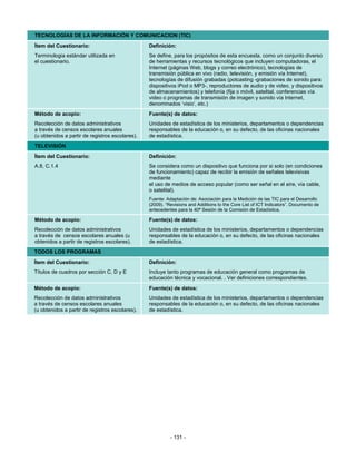 TECNOLOGÍAS DE LA INFORMACIÓN Y COMUNICACION (TIC)

Ítem del Cuestionario:                           Definición:
Terminologia estándar utilizada en               Se define, para los propósitos de esta encuesta, como un conjunto diverso
el cuestionario.                                 de herramientas y recursos tecnológicos que incluyen computadoras, el
                                                 Internet (páginas Web, blogs y correo electrónico), tecnologías de
                                                 transmisión pública en vivo (radio, televisión, y emisión vía Internet),
                                                 tecnologías de difusión grabadas (potcasting -grabaciones de sonido para
                                                 dispositivos iPod o MP3-, reproductores de audio y de video, y dispositivos
                                                 de almacenamientos) y telefonía (fija o móvil, satelital, conferencias vía
                                                 video o programas de transmisión de imagen y sonido vía Internet,
                                                 denominados ‘visio’, etc.)
Método de acopio:                                Fuente(s) de datos:
Recolección de datos administrativos             Unidades de estadística de los ministerios, departamentos o dependencias
a través de censos escolares anuales             responsables de la educación o, en su defecto, de las oficinas nacionales
(u obtenidos a partir de registros escolares).   de estadística.
TELEVISIÓN
Ítem del Cuestionario:                           Definición:
A.8, C.1.4                                       Se considera como un dispositivo que funciona por si solo (en condiciones
                                                 de funcionamiento) capaz de recibir la emisión de señales televisivas
                                                 mediante
                                                 el uso de medios de acceso popular (como ser señal en el aíre, vía cable,
                                                 o satelital).
                                                 Fuente: Adaptación de: Asociación para la Medición de las TIC para el Desarrollo
                                                 (2009). “Revisions and Additions to the Core List of ICT Indicators”. Documento de
                                                 antecedentes para la 40ª Sesión de la Comisión de Estadística.

Método de acopio:                                Fuente(s) de datos:
Recolección de datos administrativos             Unidades de estadística de los ministerios, departamentos o dependencias
a través de censos escolares anuales (u          responsables de la educación o, en su defecto, de las oficinas nacionales
obtenidos a partir de registros escolares).      de estadística.
TODOS LOS PROGRAMAS
Ítem del Cuestionario:                           Definición:
Títulos de cuadros por sección C, D y E          Incluye tanto programas de educación general como programas de
                                                 educación técnica y vocacional. . Ver definiciones correspondientes.
Método de acopio:                                Fuente(s) de datos:
Recolección de datos administrativos             Unidades de estadística de los ministerios, departamentos o dependencias
a través de censos escolares anuales             responsables de la educación o, en su defecto, de las oficinas nacionales
(u obtenidos a partir de registros escolares).   de estadística.




                                                           - 131 -
 