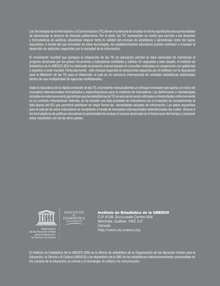 Las Tecnologías de la Información y la Comunicación (TIC) tienen el potencial de ampliar en forma significativa las oportunidades
de aprendizaje al alcance de diversas poblaciones. Por lo tanto, las TIC representan un medio que permite a los docentes
y formuladores de políticas educativas mejorar tanto la calidad del proceso de enseñanza y aprendizaje como los logros
educativos. A través del uso innovador de estas tecnologías, los establecimientos educativos podrán contribuir a impulsar el
desarrollo de aptitudes requeridas por la sociedad de la información.

El movimiento mundial que persigue la integración de las TIC en educación percibe la clara necesidad de monitorear el
progreso alcanzado por los países recurriendo a indicadores confiables y válidos. En respuesta a este desafío, el Instituto de
Estadística de la UNESCO (IEU) ha elaborado el presente manual basado en consultas realizadas en cooperación con gobiernos
y expertos a nivel mundial. Particularmente, este manual responde al compromiso adquirido por el Instituto con la Asociación
para la Medición de las TIC para el Desarrollo, el cual es un consorcio internacional de unidades estadísticas distribuidas
dentro de una multiplicidad de agencias multilaterales.

Dada la naturaleza de la rápida evolución de las TIC, el presente manual plantea un enfoque innovador que aporta un marco de
conceptos internacionales normalizados y especificaciones para la medición de indicadores. Las definiciones y metodologías
                                                                   2695
incluidas en este documento garantizan que las estadísticas de TIC en educación serán utilizadas e interpretadas uniformemente
en un contexto internacional. Además, se ha incluido una lista ampliada de indicadores con el propósito de complementar la
lista básica del IEU que permitirá satisfacer en mejor forma las necesidades actuales de información. Los datos requeridos
para el cálculo de estos indicadores se recopilarán a través de encuestas internacionales estandarizadas las cuales ofrecen a
los formuladores de políticas educativas la oportunidad de evaluar el avance alcanzado en el transcurso del tiempo y comparar
estos resultados con los de otros países.




                                                     Instituto de Estadística de la UNESCO
                                                     C.P. 6128, Succursale Centre-Ville
                                                     Montréal, Québec H3C 3J7
                                                     Canada
                                                     http://www.uis.unesco.org




El Instituto de Estadística de la UNESCO (UIS) es la oficina de estadística de la Organización de las Naciones Unidas para la
Educación, la Ciencia y la Cultura (UNESCO) y es depositario de la ONU de las estadísticas internacionalmente comparables en
los campos de la educación, la ciencia y la tecnología, la cultura y la comunicación.
 