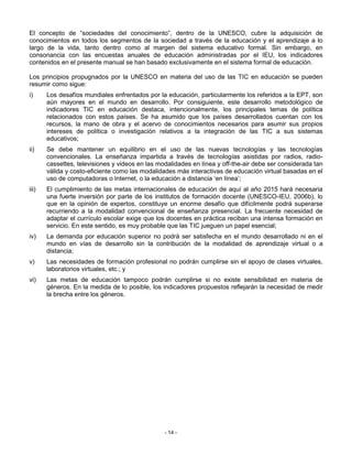 El concepto de “sociedades del conocimiento”, dentro de la UNESCO, cubre la adquisición de
conocimientos en todos los segmentos de la sociedad a través de la educación y el aprendizaje a lo
largo de la vida, tanto dentro como al margen del sistema educativo formal. Sin embargo, en
consonancia con las encuestas anuales de educación administradas por el IEU, los indicadores
contenidos en el presente manual se han basado exclusivamente en el sistema formal de educación.

Los principios propugnados por la UNESCO en materia del uso de las TIC en educación se pueden
resumir como sigue:
i)     Los desafíos mundiales enfrentados por la educación, particularmente los referidos a la EPT, son
       aún mayores en el mundo en desarrollo. Por consiguiente, este desarrollo metodológico de
       indicadores TIC en educación destaca, intencionalmente, los principales temas de política
       relacionados con estos países. Se ha asumido que los países desarrollados cuentan con los
       recursos, la mano de obra y el acervo de conocimientos necesarios para asumir sus propios
       intereses de política o investigación relativos a la integración de las TIC a sus sistemas
       educativos;
ii)    Se debe mantener un equilibrio en el uso de las nuevas tecnologías y las tecnologías
       convencionales. La enseñanza impartida a través de tecnologías asistidas por radios, radio-
       cassettes, televisiones y videos en las modalidades en línea y off-the-air debe ser considerada tan
       válida y costo-eficiente como las modalidades más interactivas de educación virtual basadas en el
       uso de computadoras o Internet, o la educación a distancia ‘en línea’;
iii)   El cumplimiento de las metas internacionales de educación de aquí al año 2015 hará necesaria
       una fuerte inversión por parte de los institutos de formación docente (UNESCO-IEU, 2006b), lo
       que en la opinión de expertos, constituye un enorme desafío que difícilmente podrá superarse
       recurriendo a la modalidad convencional de enseñanza presencial. La frecuente necesidad de
       adaptar el currículo escolar exige que los docentes en práctica reciban una intensa formación en
       servicio. En este sentido, es muy probable que las TIC jueguen un papel esencial;
iv)    La demanda por educación superior no podrá ser satisfecha en el mundo desarrollado ni en el
       mundo en vías de desarrollo sin la contribución de la modalidad de aprendizaje virtual o a
       distancia;
v)     Las necesidades de formación profesional no podrán cumplirse sin el apoyo de clases virtuales,
       laboratorios virtuales, etc.; y
vi)    Las metas de educación tampoco podrán cumplirse si no existe sensibilidad en materia de
       géneros. En la medida de lo posible, los indicadores propuestos reflejarán la necesidad de medir
       la brecha entre los géneros.




                                                 - 14 -
 