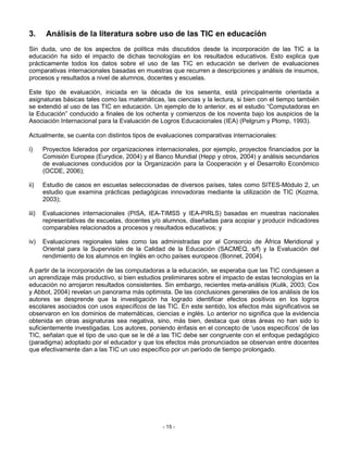 3.      Análisis de la literatura sobre uso de las TIC en educación
Sin duda, uno de los aspectos de política más discutidos desde la incorporación de las TIC a la
educación ha sido el impacto de dichas tecnologías en los resultados educativos. Esto explica que
prácticamente todos los datos sobre el uso de las TIC en educación se deriven de evaluaciones
comparativas internacionales basadas en muestras que recurren a descripciones y análisis de insumos,
procesos y resultados a nivel de alumnos, docentes y escuelas.

Este tipo de evaluación, iniciada en la década de los sesenta, está principalmente orientada a
asignaturas básicas tales como las matemáticas, las ciencias y la lectura, si bien con el tiempo también
se extendió al uso de las TIC en educación. Un ejemplo de lo anterior, es el estudio “Computadoras en
la Educación” conducido a finales de los ochenta y comienzos de los noventa bajo los auspicios de la
Asociación Internacional para la Evaluación de Logros Educacionales (IEA) (Pelgrum y Plomp, 1993).

Actualmente, se cuenta con distintos tipos de evaluaciones comparativas internacionales:

i)     Proyectos liderados por organizaciones internacionales, por ejemplo, proyectos financiados por la
       Comisión Europea (Eurydice, 2004) y el Banco Mundial (Hepp y otros, 2004) y análisis secundarios
       de evaluaciones conducidos por la Organización para la Cooperación y el Desarrollo Económico
       (OCDE, 2006);

ii)    Estudio de casos en escuelas seleccionadas de diversos países, tales como SITES-Módulo 2, un
       estudio que examina prácticas pedagógicas innovadoras mediante la utilización de TIC (Kozma,
       2003);

iii)   Evaluaciones internacionales (PISA, IEA-TIMSS y IEA-PIRLS) basadas en muestras nacionales
       representativas de escuelas, docentes y/o alumnos, diseñadas para acopiar y producir indicadores
       comparables relacionados a procesos y resultados educativos; y

iv)    Evaluaciones regionales tales como las administradas por el Consorcio de África Meridional y
       Oriental para la Supervisión de la Calidad de la Educación (SACMEQ, s/f) y la Evaluación del
       rendimiento de los alumnos en Inglés en ocho países europeos (Bonnet, 2004).

A partir de la incorporación de las computadoras a la educación, se esperaba que las TIC condujesen a
un aprendizaje más productivo, si bien estudios preliminares sobre el impacto de estas tecnologías en la
educación no arrojaron resultados consistentes. Sin embargo, recientes meta-análisis (Kulik, 2003; Cox
y Abbot, 2004) revelan un panorama más optimista. De las conclusiones generales de los análisis de los
autores se desprende que la investigación ha logrado identificar efectos positivos en los logros
escolares asociados con usos específicos de las TIC. En este sentido, los efectos más significativos se
observaron en los dominios de matemáticas, ciencias e inglés. Lo anterior no significa que la evidencia
obtenida en otras asignaturas sea negativa, sino, más bien, destaca que otras áreas no han sido lo
suficientemente investigadas. Los autores, poniendo énfasis en el concepto de ‘usos específicos’ de las
TIC, señalan que el tipo de uso que se le dé a las TIC debe ser congruente con el enfoque pedagógico
(paradigma) adoptado por el educador y que los efectos más pronunciados se observan entre docentes
que efectivamente dan a las TIC un uso específico por un período de tiempo prolongado.




                                                 - 15 -
 
