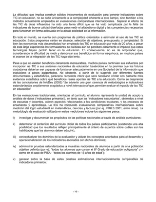 La dificultad que implica construir sólidos instrumentos de evaluación para generar indicadores sobre
TIC en educación, no se debe únicamente a la complejidad inherente a este campo, sino también a los
métodos actualmente empleados en evaluaciones comparativas internacionales. Separar el efecto de
las TIC de otras influencias ha sido una tarea difícil que se ha visto complicada por la falta de
indicadores de buena calidad diseñados para medir el alfabetismo digital y las competencias necesarias
para funcionar en forma adecuada en la actual sociedad de la información.

En todo el mundo, se cuenta con programas de política orientados a estimular el uso de las TIC en
educación. Estos programas varían en alcance, selección de objetivos, presupuesto, y complejidad. Si
bien las economías más desarrolladas han empleado las TIC en educación por más de 20 años, a pesar
de esta larga experiencia los formuladores de políticas aún no perciben claramente el impacto que estas
tecnologías hayan podido tener en la educación. En consecuencia, no es de sorprender que,
considerando la dificultad de medir y demostrar sus beneficios en forma inequívoca, en muchos países
el avance de la integración de las TIC haya sido lento.

Pese a que no existen beneficios claramente mensurables, muchos países continúan sus esfuerzos por
incorporar las TIC a sus sistemas nacionales de educación basándose en la premisa que los futuros
ciudadanos deberían ser capaces de funcionar adecuadamente en una Sociedad de la Información que
evoluciona a pasos agigantados. No obstante, a partir de lo sugerido por diferentes fuentes
documentales y estadísticas, parecería razonable inferir que será necesario contar con bastante más
evidencia estadística sobre qué beneficios reales aportan las TIC a la educación. Como se desprende
de las conclusiones de InfoDev (2005) “Se advierte una gran carencia de metodologías e indicadores
estandarizados ampliamente aceptados a nivel internacional que permitan evaluar el impacto de las TIC
en educación”.

En las evaluaciones tradicionales, orientadas al currículo, el alumno representa la unidad de acopio y
análisis de datos (‘indicadores primarios’), en tanto que los ‘indicadores secundarios’, obtenidos a nivel
de escuelas y docentes, cubren aspectos relacionados a las condiciones escolares, y los procesos de
enseñanza y aprendizaje. La IEA ha conducido evaluaciones comparativas internacionales sobre
medición del logro estudiantil en matemáticas, ciencias y lectura (por ej., PIRLS 2001, entre otras). La
metodología de evaluación utilizada en estas mediciones incluye los siguientes pasos:

i)     investigar y documentar los propósitos de las políticas nacionales a través de análisis curriculares;

ii)    determinar el contenido del currículo oficial de todos los países participantes (existiendo una alta
       posibilidad que los resultados reflejen principalmente el criterio de expertos sobre cuáles son las
       habilidades que los alumnos deben adquirir);

iii)   conceptualizar los dominios de la evaluación y utilizar los conceptos acordados para el desarrollo y
       operacionalización de los indicadores asociados con dichos dominios;

iv)    administrar pruebas estandarizadas a muestras nacionales de alumnos a partir de una población
       objetivo definida (por ej., “todos los alumnos que cursan el 8º Grado de educación obligatoria” o –
       como en el caso de PISA– “todos los alumnos de 15 años de edad”);

v)     generar sobre la base de estas pruebas estimaciones internacionalmente comparables de
       indicadores primarios;




                                                   - 16 -
 