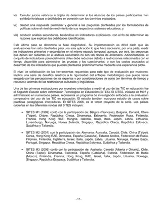vi)   formular juicios valóricos a objeto de determinar si los alumnos de los países participantes han
      exhibido fortalezas o debilidades en conexión con los dominios evaluados;

vii) ofrecer una respuesta preliminar y general a las preguntas planteadas por los formuladores de
     políticas sobre el nivel de rendimiento de sus respectivos sistemas educativos; y

viii) conducir análisis secundarios, basándose en indicadores explicativos, con el fin de determinar las
      razones que explican las debilidades identificadas.

Este último paso se denomina la ‘fase diagnóstica’. Su implementación es difícil dado que las
evaluaciones han sido diseñadas para una sola aplicación lo que hace necesario, por una parte, medir
los indicadores primarios y secundarios en el mismo espacio temporal, aunque, por otra, las preguntas
que deben ser cubiertas en el análisis secundario no son tan obvias de antemano. Adicionalmente, el
conjunto de indicadores potencialmente útiles debe reducirse debido a restricciones relacionadas con el
tiempo disponible para administrar las pruebas y los cuestionarios, o con los costos asociados al
desarrollo de los indicadores que puedan plantearse preliminarmente mediante una experiencia piloto.

El nivel de sofisticación de las herramientas requeridas para este tipo de evaluación por muestreo,
implica una serie de desafíos relativos a la rigurosidad del enfoque metodológico que puede verse
sesgado por las percepciones de los expertos y por consideraciones de costo (en términos de tiempo y
recursos), además de las restricciones culturales y lingüísticas.

Una de las primeras evaluaciones por muestreo orientadas a medir el uso de las TIC en educación fue
el Segundo Estudio sobre Información Tecnológica en Educación (SITES). El SITES, iniciado en 1997 y
administrado en numerosos países, representa un programa de investigación enfocado a la evaluación
comparativa del uso de las TIC en educación. El estudio también incorpora estudio de casos sobre
prácticas pedagógicas innovadoras. El SITES 2006, es el tercer proyecto de la serie. Los países
cubiertos en las diferentes rondas del SITES incluyen:

       •   SITES M1 (1999) contó con la participación de: Bélgica (Francesa), Bulgaria, Canadá, China
           (Taipei), Chipre, República Checa, Dinamarca, Eslovenia, Federación Rusa, Finlandia,
           Francia, Hong Kong RAE, Hungría, Islandia, Israel, Italia, Japón, Latvia, Lithuania,
           Luxemburgo, Noruega, Nueva Zelanda, Singapur, República Checa, República Eslovaca,
           Sudáfrica y Tailandia.

       •   SITES M2 (2001) con la participación de: Alemania, Australia, Canadá, Chile, China (Taipei),
           Corea, Hong Kong RAE, Dinmarca, España (Cataluña), Estados Unidos, Federación de Rusia,
           Filipinas, Finlandia, Inglaterra, Israel, Italia, Japón, Latvia, Lituania, Noruega, Países Bajos,
           Portugal, Singapur, República Checa, República Eslovaca, Sudáfrica y Tailandia.

       •   SITES M3 (2006) contó con la participación de: Australia, Canadá (Alberta y Ontario), Chile,
           China (Taipei), Dinamarca, Eslovenia, España (Cataluña), Estonia, Federación de Rusia
           (Moscú), Finlandia, Francia, Hong Kong, RAE, Israel, Italia, Japón, Lituania, Noruega,
           Singapur, República Eslovaca, Sudáfrica y Tailandia.




                                                  - 17 -
 