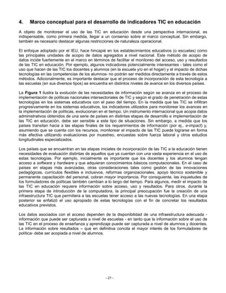 4.    Marco conceptual para el desarrollo de indicadores TIC en educación
A objeto de monitorear el uso de las TIC en educación desde una perspectiva internacional, es
indispensable, como primera medida, llegar a un consenso sobre el marco conceptual. Sin embargo,
también es necesario destacar algunas restricciones de naturaleza operacional.

El enfoque adoptado por el IEU, hace hincapié en los establecimientos educativos (o escuelas) como
las principales unidades de acopio de datos agregados a nivel nacional. Este método de acopio de
datos incide fuertemente en el marco en términos de facilitar el monitoreo del acceso, uso y resultados
de las TIC en educación. Por ejemplo, algunos indicadores potencialmente interesantes - tales como el
uso que hacen de las TIC los docentes y alumnos (en la escuela y/o en el hogar) y el impacto de dichas
tecnologías en las competencias de los alumnos- no podrán ser medidos directamente a través de estos
métodos. Adicionalmente, es importante destacar que el proceso de incorporación de esta tecnología a
las escuelas (en sus diversos tipos) se encuentra en distintos niveles de avance en los diversos países.

La Figura 1 ilustra la evolución de las necesidades de información según se avanza en el proceso de
implementación de políticas nacionales intersectoriales de TIC y según el grado de penetración de estas
tecnologías en los sistemas educativos con el paso del tiempo. En la medida que las TIC se infiltran
progresivamente en los sistemas educativos, los indicadores utilizados para monitorear los avances en
la implementación de políticas, evolucionan en el tiempo. Un instrumento internacional que acopia datos
administrativos obtenidos de una serie de países en distintas etapas de desarrollo e implementación de
las TIC en educación, debe ser sensible a este tipo de situaciones. Sin embargo, a medida que los
países transitan hacia a las etapas finales de los requerimientos de información (por ej., e-impact) y,
asumiendo que se cuenta con los recursos, monitorear el impacto de las TIC puede lograrse en forma
más efectiva utilizando evaluaciones por muestreo, encuestas sobre fuerza laboral y otros estudios
longitudinales especializados.

Los países que se encuentran en las etapas iniciales de incorporación de las TIC a la educación tienen
necesidades de evaluación distintas de aquellos que ya cuentan con una vasta experiencia en el uso de
estas tecnologías. Por ejemplo, inicialmente es importante que los docentes y los alumnos tengan
acceso a software y hardware y que adquieran conocimientos básicos computacionales. En el caso de
países en etapas más avanzadas, otras consideraciones tales como gestión de las innovaciones
pedagógicas, currículos flexibles e inclusivos, reformas organizacionales, apoyo técnico sostenible y
permanente capacitación del personal, cobran mayor importancia. Por consiguiente, las inquietudes de
los formuladores de políticas también cambian a lo largo del tiempo. Para algunos, medir el impacto de
las TIC en educación requiere información sobre acceso, uso y resultados. Para otros, durante la
primera etapa de introducción de la computadora, la principal preocupación fue la creación de una
infraestructura TIC que permitiera a las escuelas tener acceso a las nuevas tecnologías. En una etapa
posterior se enfatizó el uso apropiado de estas tecnologías con el fin de concretar los resultados
educativos previstos.

Los datos asociados con el acceso dependen de la disponibilidad de una infraestructura adecuada -
información que puede ser capturada a nivel de escuelas - en tanto que la información sobre el uso de
las TIC en el proceso de enseñanza y aprendizaje puede ser capturada a nivel de alumnos y docentes.
La información sobre resultados – que en definitiva concita el mayor interés de los formuladores de
política- debe ser acopiada a nivel de alumnos.




                                                - 21 -
 