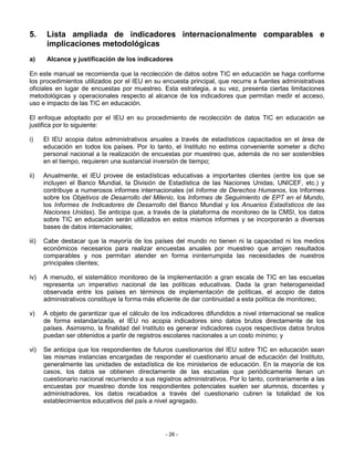 5.      Lista ampliada de indicadores internacionalmente comparables e
        implicaciones metodológicas
a)      Alcance y justificación de los indicadores

En este manual se recomienda que la recolección de datos sobre TIC en educación se haga conforme
los procedimientos utilizados por el IEU en su encuesta principal, que recurre a fuentes administrativas
oficiales en lugar de encuestas por muestreo. Esta estrategia, a su vez, presenta ciertas limitaciones
metodológicas y operacionales respecto al alcance de los indicadores que permitan medir el acceso,
uso e impacto de las TIC en educación.

El enfoque adoptado por el IEU en su procedimiento de recolección de datos TIC en educación se
justifica por lo siguiente:

i)     El IEU acopia datos administrativos anuales a través de estadísticos capacitados en el área de
       educación en todos los países. Por lo tanto, el Instituto no estima conveniente someter a dicho
       personal nacional a la realización de encuestas por muestreo que, además de no ser sostenibles
       en el tiempo, requieren una sustancial inversión de tiempo;

ii)    Anualmente, el IEU provee de estadísticas educativas a importantes clientes (entre los que se
       incluyen el Banco Mundial, la División de Estadística de las Naciones Unidas, UNICEF, etc.) y
       contribuye a numerosos informes internacionales (el Informe de Derechos Humanos, los Informes
       sobre los Objetivos de Desarrollo del Milenio, los Informes de Seguimiento de EPT en el Mundo,
       los Informes de Indicadores de Desarrollo del Banco Mundial y los Anuarios Estadísticos de las
       Naciones Unidas). Se anticipa que, a través de la plataforma de monitoreo de la CMSI, los datos
       sobre TIC en educación serán utilizados en estos mismos informes y se incorporarán a diversas
       bases de datos internacionales;

iii)   Cabe destacar que la mayoría de los países del mundo no tienen ni la capacidad ni los medios
       económicos necesarios para realizar encuestas anuales por muestreo que arrojen resultados
       comparables y nos permitan atender en forma ininterrumpida las necesidades de nuestros
       principales clientes;

iv)    A menudo, el sistemático monitoreo de la implementación a gran escala de TIC en las escuelas
       representa un imperativo nacional de las políticas educativas. Dada la gran heterogeneidad
       observada entre los países en términos de implementación de políticas, el acopio de datos
       administrativos constituye la forma más eficiente de dar continuidad a esta política de monitoreo;

v)     A objeto de garantizar que el cálculo de los indicadores difundidos a nivel internacional se realice
       de forma estandarizada, el IEU no acopia indicadores sino datos brutos directamente de los
       países. Asimismo, la finalidad del Instituto es generar indicadores cuyos respectivos datos brutos
       puedan ser obtenidos a partir de registros escolares nacionales a un costo mínimo; y

vi)    Se anticipa que los respondientes de futuros cuestionarios del IEU sobre TIC en educación sean
       las mismas instancias encargadas de responder el cuestionario anual de educación del Instituto,
       generalmente las unidades de estadística de los ministerios de educación. En la mayoría de los
       casos, los datos se obtienen directamente de las escuelas que periódicamente llenan un
       cuestionario nacional recurriendo a sus registros administrativos. Por lo tanto, contrariamente a las
       encuestas por muestreo donde los respondientes potenciales suelen ser alumnos, docentes y
       administradores, los datos recabados a través del cuestionario cubren la totalidad de los
       establecimientos educativos del país a nivel agregado.




                                                  - 26 -
 