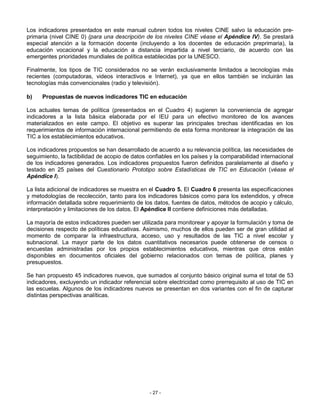 Los indicadores presentados en este manual cubren todos los niveles CINE salvo la educación pre-
primaria (nivel CINE 0) (para una descripción de los niveles CINE véase el Apéndice IV). Se prestará
especial atención a la formación docente (incluyendo a los docentes de educación preprimaria), la
educación vocacional y la educación a distancia impartida a nivel terciario, de acuerdo con las
emergentes prioridades mundiales de política establecidas por la UNESCO.

Finalmente, los tipos de TIC considerados no se verán exclusivamente limitados a tecnologías más
recientes (computadoras, videos interactivos e Internet), ya que en ellos también se incluirán las
tecnologías más convencionales (radio y televisión).

b)    Propuestas de nuevos indicadores TIC en educación

Los actuales temas de política (presentados en el Cuadro 4) sugieren la conveniencia de agregar
indicadores a la lista básica elaborada por el IEU para un efectivo monitoreo de los avances
materializados en este campo. El objetivo es superar las principales brechas identificadas en los
requerimientos de información internacional permitiendo de esta forma monitorear la integración de las
TIC a los establecimientos educativos.

Los indicadores propuestos se han desarrollado de acuerdo a su relevancia política, las necesidades de
seguimiento, la factibilidad de acopio de datos confiables en los países y la comparabilidad internacional
de los indicadores generados. Los indicadores propuestos fueron definidos paralelamente al diseño y
testado en 25 países del Cuestionario Prototipo sobre Estadísticas de TIC en Educación (véase el
Apéndice I).

La lista adicional de indicadores se muestra en el Cuadro 5. El Cuadro 6 presenta las especificaciones
y metodologías de recolección, tanto para los indicadores básicos como para los extendidos, y ofrece
información detallada sobre requerimiento de los datos, fuentes de datos, métodos de acopio y cálculo,
interpretación y limitaciones de los datos. El Apéndice II contiene definiciones más detalladas.

La mayoría de estos indicadores pueden ser utilizada para monitorear y apoyar la formulación y toma de
decisiones respecto de políticas educativas. Asimismo, muchos de ellos pueden ser de gran utilidad al
momento de comparar la infraestructura, acceso, uso y resultados de las TIC a nivel escolar y
subnacional. La mayor parte de los datos cuantitativos necesarios puede obtenerse de censos o
encuestas administradas por los propios establecimientos educativos, mientras que otros están
disponibles en documentos oficiales del gobierno relacionados con temas de política, planes y
presupuestos.

Se han propuesto 45 indicadores nuevos, que sumados al conjunto básico original suma el total de 53
indicadores, excluyendo un indicador referencial sobre electricidad como prerrequisito al uso de TIC en
las escuelas. Algunos de los indicadores nuevos se presentan en dos variantes con el fin de capturar
distintas perspectivas analíticas.




                                                - 27 -
 