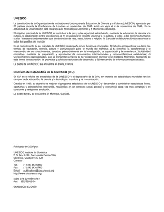 UNESCO
La constitución de la Organización de las Naciones Unidas para la Educación, la Ciencia y la Cultura (UNESCO), aprobada por
20 países durante la Conferencia de Londres en noviembre de 1945, entró en vigor el 4 de noviembre de 1946. En la
actualidad, la Organización está integrada por 193 Estados Miembros y 6 Miembros Asociados.
El objetivo principal de la UNESCO es contribuir a la paz y a la seguridad estrechando, mediante la educación, la ciencia y la
cultura, la colaboración entre las naciones, a fin de asegurar el respeto universal a la justicia, a la ley, a los derechos humanos
y a las libertades fundamentales que sin distinción de raza, sexo, idioma o religión, la Carta de las Naciones Unidas reconoce a
todos los pueblos del mundo.
En el cumplimiento de su mandato, la UNESCO desempeña cinco funciones principales: 1) Estudios prospectivos: es decir, las
formas de educación, ciencia, cultura y comunicación para el mundo del mañana; 2) El fomento, la transferencia y el
intercambio de los conocimientos, basados primordialmente en la investigación, la capacitación y la enseñanza; 3) Actividad
normativa, mediante la preparación y aprobación de instrumentos internacionales y recomendaciones estatutarias; 4)
Conocimientos especializados, que se transmiten a través de la “cooperación técnica” a los Estados Miembros, facilitando de
esta forma la elaboración de proyectos y políticas nacionales de desarrollo; y 5) Intercambio de información especializada.
La Sede de la UNESCO se encuentra en París, Francia.


Instituto de Estadística de la UNESCO (IEU)
El IEU es la oficina de estadística de la UNESCO y el depositario de la ONU en materia de estadísticas mundiales en los
campos de la educación, la ciencia y la tecnología, la cultura y la comunicación.
Creado en 1999, su objetivo es mejorar el programa estadístico de la UNESCO y desarrollar y suministrar estadísticas fieles,
oportunas y políticamente relevantes, requeridas en un contexto social, político y económico cada vez más complejo y en
constante y vertiginosa evolución.
La Sede del IEU se encuentra en Montreal, Canadá.




Publicado en 2009 por:

UNESCO Institute for Statistics
P.O. Box 6128, Succursale Centre-Ville
Montreal, Quebec H3C 3J7
Canada
Tel:     (1 514) 343-6880
Fax:     (1 514) 343-5740
Email: publications@uis.unesco.org
http://www.uis.unesco.org

ISBN 978-92-9189-078-1
Ref: IEU/TD/09-04

©UNESCO-IEU 2009
 