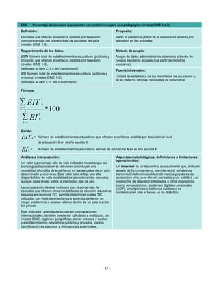 ED2             Porcentaje de escuelas que cuentan con un televisor para uso pedagógico (niveles CINE 1 a 3)

Definición:                                                             Propósito:
Escuelas que ofrecen enseñanza asistida por televisión                  Medir la presencia global de la enseñanza asistida por
como porcentaje del número total de escuelas del país                   televisión en las escuelas.
(niveles CINE 1-3).
Requerimiento de los datos:                                             Método de acopio:
(EIT) Número total de establecimientos educativos (públicos y           Acopio de datos administrativos obtenidos a través de
privados) que ofrecen enseñanza asistida por televisión                 censos escolares anuales (o a partir de registros
(niveles CINE 1-3).                                                     escolares).
(refiérase al ítem C.1.4 del cuestionario)                              Fuente(s) de datos:
(EI) Número total de establecimientos educativos (públicos y
privados) (niveles CINE 1-3).                                           Unidad de estadística de los ministerios de educación o,
                                                                        en su defecto, oficinas nacionales de estadística.
(refiérase al ítem C.1. del cuestionario)

Fórmula:
 3
                        t
∑ EIT                   h
h =1
   3                        * 100
                    t
 ∑ EI
 h =1
                    h


Donde:
            t
EIT         h   = Número de establecimientos educativos que ofrecen enseñanza asistida por televisión al nivel
                   de educación h en el año escolar t
        t
 EI     h   =      Número de establecimientos educativos al nivel de educación h en el año escolar t

Análisis e interpretación:                                              Aspectos metodológicos, definiciones o limitaciones
                                                                        operacionales:
Un valor o porcentaje alto de este indicador muestra que las
tecnologías basadas en la televisión constituyen una                    Un televisor es un dispositivo autosuficiente que, en buen
modalidad difundida de enseñanza en las escuelas de un país             estado de funcionamiento, permite recibir señales de
determinado y viceversa. Este valor sólo refleja una alta               transmisión televisivas utilizando medios populares de
disponibilidad de esta modalidad de atención en las escuelas            acceso (en vivo, over-the-air, por cable y vía satélite). Los
aunque nada revela sobre la intensidad real de uso.                     receptores de televisión integrados a otros dispositivos
                                                                        (como computadoras, asistentes digitales personales
La comparación de este indicador con el porcentaje de                   (ADP), smartphones o teléfonos celulares) se
escuelas que ofrecen otras modalidades de atención educativa            contabilizarán sólo si tienen un fin didáctico.
basadas en recursos TIC, permite determinar cuáles TIC
utilizadas con fines de enseñanza y aprendizaje tienen un
mayor predominio o acceso relativo dentro de un país o entre
los países
Este indicador, además de su uso en comparaciones
internacionales, también puede ser calculado y analizado, por
niveles CINE, regiones geográficas, zonas urbanas y rurales
y establecimientos educativos públicos y privados, para la
identificación de patrones y divergencias potenciales.




                                                               - 32 -
 