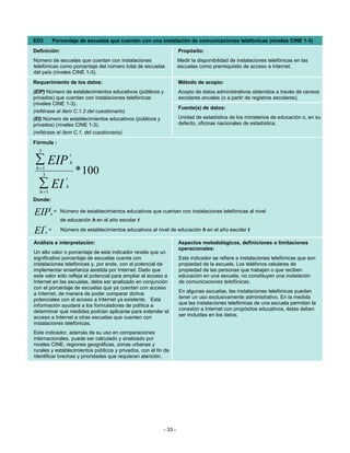 ED3             Porcentaje de escuelas que cuentan con una instalación de comunicaciones telefónicas (niveles CINE 1-3)
Definición:                                                             Propósito:
Número de escuelas que cuentan con instalaciones                        Medir la disponibilidad de instalaciones telefónicas en las
telefónicas como porcentaje del número total de escuelas                escuelas como prerrequisito de acceso a Internet.
del país (niveles CINE 1-3).
Requerimiento de los datos:                                             Método de acopio:
(EIP) Número de establecimientos educativos (públicos y                 Acopio de datos administrativos obtenidos a través de censos
privados) que cuentan con instalaciones telefónicas                     escolares anuales (o a partir de registros escolares).
(niveles CINE 1-3).
                                                                        Fuente(s) de datos:
(refiérase al ítem C.1.2 del cuestionario)
(EI) Número de establecimientos educativos (públicos y                  Unidad de estadística de los ministerios de educación o, en su
privados) (niveles CINE 1-3).                                           defecto, oficinas nacionales de estadística.
(refiérase al ítem C.1. del cuestionario)
Fórmula :
  3
                         t
∑ EIP
 h =1
                         h

    3                        * 100
                     t
  ∑ EI
  h =1
                     h

Donde:
            t
EIP         h
                = Número de establecimientos educativos que cuentan con instalaciones telefónicas al nivel
                   de educación h en el año escolar t
      t
EI      h
            =      Número de establecimientos educativos al nivel de educación h en el año escolar t

Análisis e interpretación:                                              Aspectos metodológicos, definiciones o limitaciones
                                                                        operacionales:
Un alto valor o porcentaje de este indicador revela que un
significativo porcentaje de escuelas cuenta con                         Este indicador se refiere a instalaciones telefónicas que son
instalaciones telefónicas y, por ende, con el potencial de              propiedad de la escuela. Los teléfonos celulares de
implementar enseñanza asistida por Internet. Dado que                   propiedad de las personas que trabajan o que reciben
este valor sólo refleja el potencial para ampliar el acceso a           educación en una escuela, no constituyen una instalación
Internet en las escuelas, debe ser analizado en conjunción              de comunicaciones telefónicas.
con el porcentaje de escuelas que ya cuentan con acceso
a Internet, de manera de poder comparar dichos                          En algunas escuelas, las instalaciones telefónicas pueden
potenciales con el acceso a Internet ya existente. Esta                 tener un uso exclusivamente administrativo. En la medida
información ayudará a los formuladores de política a                    que las instalaciones telefónicas de una escuela permitan la
determinar qué medidas podrían aplicarse para extender el               conexión a Internet con propósitos educativos, éstas deben
acceso a Internet a otras escuelas que cuenten con                      ser incluidas en los datos.
instalaciones telefónicas.
Este indicador, además de su uso en comparaciones
internacionales, puede ser calculado y analizado por
niveles CINE, regiones geográficas, zonas urbanas y
rurales y establecimientos públicos y privados, con el fin de
identificar brechas y prioridades que requieran atención.




                                                               - 33 -
 