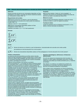 ED4         Relación alumnos/computadoras en escuelas que ofrecen enseñanza asistida por computadora (niveles CINE 1-3)
Definición:                                                                       Propósito:
Número promedio de alumnos por computadora disponible con fines                   Medir en forma indirecta - frente a la “norma aceptable” - la
pedagógicos que asisten a escuelas que ofrecen enseñanza asistida                 “suficiencia” del número de computadoras respecto del número de
por computadora (niveles CINE 1-3)                                                alumnos que asisten a escuelas que ofrecen EAC.
Requerimiento de los datos:                                                       Método de acopio:
(LC) Número de alumnos con derecho a usar los laboratorios                        Acopio de datos administrativos obtenidos a través de censos
computacionales de la escuela como medio auxiliar de enseñanza                    escolares anuales (o a partir de registros escolares).
(niveles CINE 1-3).
                                                                                  Fuente(s) de datos:
(refiérase al ítem E.1.1 del cuestionario)
                                                                                  Unidad de estadística de los ministerios de educación o, en su
(CP) Número computadoras disponibles usadas con fines                             defecto, oficinas nacionales de estadística.
pedagógicos (niveles CINE 1-3)
(refiérase a los ítemes C.2.1 + C.2.3 del cuestionario)

Fórmula:

   3
                   t
 ∑ LC
 h =1
                   h

   3
                  t
 ∑ CP
 h =1
                   h

Donde:
        t
LC      h
            =   Número de alumnos con derecho a usar los laboratorios computacionales de la escuela como medio auxiliar
                de enseñanza al nivel de educación h en el año escolar t
        t
CP      h=      Número de computadoras disponibles usadas con fines pedagógicos al nivel de educación h en el año escolar t

Análisis e interpretación:                                                        Aspectos metodológicos, definiciones o limitaciones
Las relaciones alumnos/computadoras que exhiban valores más altos,                operacionales:
indican que cada computadora se deberá compartir entre un número mayor
de alumnos. Desde la óptica pedagógica, esto podría implicar que el número        Con el fin de mejorar las comparaciones entre los países, se
de computadoras disponibles es insuficiente para cumplir las necesidades          requerirá un mayor trabajo metodológico para poner a prueba
de práctica y aprendizaje de los alumnos.                                         mediciones más sólidas que simples promedios (por ej., medianas,
A falta de normas definidas a nivel nacional, una relación                        porcentajes).
alumno/computadora de 1:1 en escuelas que ofrecen enseñanza asistida
                                                                                  Esta relación no constituye una medida del uso efectivo de
por computadora (EAC), revela una perfecta provisión de computadoras
respecto del número de alumnos con derecho a estos beneficios. Sin                computadoras en la escuela ni del tiempo destinado por los
embargo, con excepción de casos donde las computadoras sean 100% de               alumnos a la enseñanza asistida por computadora.
propiedad privada, una relación “adecuada” de 1:1 no constituye,                  Sólo se deben incluir computadoras con fines de enseñanza y
necesariamente, la meta ideal, ya que el hecho de compartir una
                                                                                  aprendizaje en buenas condiciones de uso. También se pueden
computadora de propiedad de la escuela también podría reflejar una
                                                                                  aplicar criterios adicionales como la antigüedad de la
administración costo-eficiente del recurso. No todas las asignaturas del
currículo requieren el uso de computadoras el 100% de las horas                   computadora, su configuración y capacidad, los tipos de software
semanales, mensuales o anuales de clase. Asimismo, este indicador debe            disponibles, etc. El criterio “en buenas condiciones de uso” se deja
ser analizado en un contexto escolar que considere el uso paralelo de             a la discreción de los países y debe tener en cuenta los requisitos
otras TIC no asociadas con computadoras.                                          pedagógicos, el entorno tecnológico y la capacidad financiera de
A nivel internacional, el valor de la mediana de este indicador entre             cada escuela.
muestras internacionales estadísticamente representativas, puede
proporcionar una referencia de mejores prácticas para países con
relaciones claramente inadecuadas.
Donde ya exista un estándar nacional, una relación alumno/computadora
superior a la norma oficial indica que se requieren mayores esfuerzos por parte
de los formuladores de políticas para equipar a las escuelas y garantizar de
esta forma la igualdad de oportunidades de todos los alumnos del país. La
frecuente actualización de este indicador permite monitorear el cumplimiento
de esta norma por parte de las escuelas.
Este indicador, además de su uso en comparaciones internacionales,
puede ser calculado y analizado por niveles CINE, regiones geográficas,
zonas urbanas y rurales, por escuelas y EAC o tipos de destrezas
computacionales, con el fin de informar a los formuladores de políticas y
fundamentar las políticas orientadas a dotar a las escuelas con un número
adecuado de computadoras.




                                                                        - 34 -
 