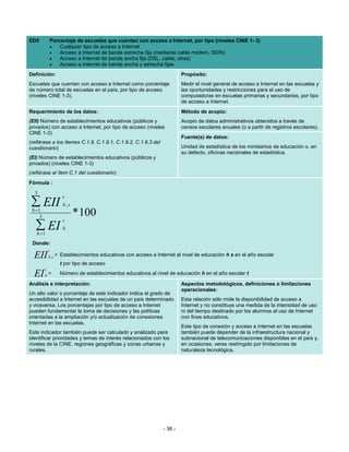 ED5              Porcentaje de escuelas que cuentan con acceso a Internet, por tipo (niveles CINE 1- 3)
                 •   Cualquier tipo de acceso a Internet
                 •   Acceso a Internet de banda estrecha fija (mediante cable módem, ISDN)
                 •   Acceso a Internet de banda ancha fija (DSL, cable, otras)
                 •   Acceso a Internet de banda ancha y estrecha fijas
Definición:                                                                 Propósito:
Escuelas que cuentan con acceso a Internet como porcentaje                  Medir el nivel general de acceso a Internet en las escuelas y
de número total de escuelas en el país, por tipo de acceso                  las oportunidades y restricciones para el uso de
(niveles CINE 1-3).                                                         computadoras en escuelas primarias y secundarias, por tipo
                                                                            de acceso a Internet.
Requerimiento de los datos:                                                 Método de acopio:
(EII) Número de establecimientos educativos (públicos y                     Acopio de datos administrativos obtenidos a través de
privados) con acceso a Internet, por tipo de acceso (niveles                censos escolares anuales (o a partir de registros escolares).
CINE 1-3)
                                                                            Fuente(s) de datos:
(refiérase a los ítemes C.1.9, C.1.9.1, C.1.9.2, C.1.9.3 del
cuestionario)                                                               Unidad de estadística de los ministerios de educación o, en
                                                                            su defecto, oficinas nacionales de estadística.
(EI) Número de establecimientos educativos (públicos y
privados) (niveles CINE 1-3)
(refiérase al ítem C.1 del cuestionario)
Fórmula :
  3
                       t
∑ EII                  h,s
 h =1
     3                       * 100
                       t
   ∑ EI
   h =1
                       h

 Donde:
             t
  EII        h ,s   = Establecimientos educativos con acceso a Internet al nivel de educación h s en el año escolar
                      t por tipo de acceso
         t
  EI     h   =        Número de establecimientos educativos al nivel de educación h en el año escolar t

Análisis e interpretación:                                                  Aspectos metodológicos, definiciones o limitaciones
                                                                            operacionales:
Un alto valor o porcentaje de este indicador indica el grado de
accesibilidad a Internet en las escuelas de un país determinado             Esta relación sólo mide la disponibilidad de acceso a
y viceversa. Los porcentajes por tipo de acceso a Internet                  Internet y no constituye una medida de la intensidad de uso
pueden fundamentar la toma de decisiones y las políticas                    ni del tiempo destinado por los alumnos al uso de Internet
orientadas a la ampliación y/o actualización de conexiones                  con fines educativos.
Internet en las escuelas.
                                                                            Este tipo de conexión y acceso a Internet en las escuelas
Este indicador también puede ser calculado y analizado para                 también puede depender de la infraestructura nacional y
identificar prioridades y temas de interés relacionados con los             subnacional de telecomunicaciones disponibles en el país y,
niveles de la CINE, regiones geográficas y zonas urbanas y                  en ocasiones, verse restringido por limitaciones de
rurales.                                                                    naturaleza tecnológica.




                                                                   - 36 -
 