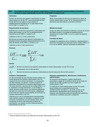 ED7             Porcentaje de alumnos (por género) matriculados a nivel de educación post-secundaria no terciaria y
                    terciaria en áreas relacionadas con las TIC, (nivel CINE 4 y niveles 5 y 6).
    Definición:                                                                 Propósito:
    Número de alumnos (por género) matriculados en áreas                        Medir el porcentaje de alumnos (por género) en áreas de
                                 4
    relacionadas con las las TIC como porcentaje del total                      estudio relacionadas con las TIC en establecimientos de
    de los alumnos (por género) matriculados en                                 educación post-secundaria no terciaria y terciaria.
    establecimientos educativos en un país determinado
    (nivel CINE 4 y niveles 5 y 6).
    Requerimiento de los datos:                                                 Método de acopio:
    (LIT) Número de alumnos (por género) matriculados en                        Acopio de datos administrativos obtenidos a través de censos
    áreas relacionadas con las TIC en establecimientos                          escolares anuales o encuestas de establecimientos
    educativos (nivel CINE 4 y niveles 5 y 6).                                  educativos de niveles CINE 4, 5 y 6 (o a partir de registros
                                                                                escolares).
    (refiérase al ítem E.1.5 del cuestionario)
                                                                                Fuente(s) de datos:
    (L) Número de alumnos (por género) matriculados en
    establecimientos educativos independientemente de su                        Unidades de estadística de los ministerios, departamentos o
    área de estudio (nivel CINE 4 y niveles 5 y 6).                             divisiones encargados de educación de los niveles CINE 4, 5
    (refiérase al ítem E.1del cuestionario) .                                   y 6 o, en su defecto, oficinas nacionales de estadística.

    Fórmula:
                                            6
                                                           t

     LIT
                      t                    ∑ LIT
                                           h =5
                                                           h
                      h=4
                t
                              * 100 ,             6
                                                       t
                                                               * 100
      L         h=4                             ∑L     h
                                                h =5
    Donde:
                t
    LIT         h
                    = Número de alumnos (por género) matriculados en áreas relacionadas con las TIC al nivel
                          de educación h en el año escolar t
       t
    L   h
            =             Número de alumnos (por género) matriculados al nivel de educación h en el año escolar t

    Análisis e interpretación:                                                  Aspectos metodológicos, definiciones o limitaciones
    Un alto porcentaje de este indicador puede señalar una                      operacionales:
    fuerte demanda por estudios relacionados a las TIC                          Se requerirá homologación y trabajo clasificatorio
    respecto de otros campos de estudio. La comparación                         adicionales a objeto de re-codificar dentro de las áreas de
    de este indicador, por género, muestra el patrón de                         estudio de la CINE aquellos que han surgido con
    demanda y participación en estudios relacionados a las                      posterioridad a 1997.
    TIC entre alumnos y alumnas de los niveles CINE 4, 5 y                      La matrícula en áreas relacionadas con las TIC puede
    6. Analizado a lo largo del tiempo, un porcentaje en                        verse limitada por la capacidad actual de los
    rápido ascenso puede indicar una dinámica adaptación                        establecimientos educativos y, por ende, puede no ser
    del país a la nueva era de la información, reflejada por                    exactamente representativa de la demanda real. No
    la provisión de mayores oportunidades de formación en                       obstante, esta demanda puede ser parcialmente satisfecha
    campos relacionados a las TIC.                                              mediante la modalidad educación a distancia.
    Además de su uso en comparaciones internacionales,
    este indicador puede ser calculado y analizado a nivel
    nacional y subnacional, por sub-campos clave, para
    monitorear en forma más adecuada el patrón de
    participación, por género, en sub- áreas de estudios
    relacionadas con las TIC.




4
    Véase el Apéndice III para una definición de campos relacionados con las TIC.


                                                                       - 38 -
 