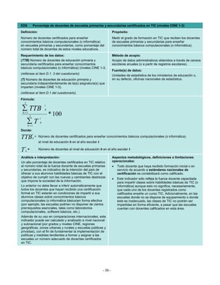 ED8          Porcentaje de docentes de escuelas primarias y secundarias certificados en TIC (niveles CINE 1-3)
Definición:                                                               Propósito:
Número de docentes certificados para enseñar                              Medir el grado de formación en TIC que reciben los docentes
conocimientos básicos computacionales (o informática)                     de escuelas primarias y secundarias para enseñar
en escuelas primarias y secundarias, como porcentaje del                  conocimientos básicos computacionales (o informática).
número total de docentes de estos niveles educativos.
Requerimiento de los datos:                                               Método de acopio:
(TTB) Número de docentes de educación primaria y                          Acopio de datos administrativos obtenidos a través de censos
secundaria certificados para enseñar conocimientos                        escolares anuales (o a partir de registros escolares).
básicos computacionales (o informática) (niveles CINE 1-3.
                                                                          Fuente(s) de datos:
(refiérase al ítem D.1. 3 del cuestionario)
                                                                          Unidades de estadística de los ministerios de educación o,
(T) Número de docentes de educación primaria y                            en su defecto, oficinas nacionales de estadística.
secundaria independientemente de la(s) asignatura(s) que
imparten (niveles CINE 1-3).
(refiérase al ítem D.1 del cuestionario)
Fórmula:
  3
                        t
∑ TTB
 h =1
                        h

         3                  * 100
                    t
        ∑T
        h =1
                    h

Donde:
             t
TTB          h
                 = Número de docentes certificados para enseñar conocimientos básicos computacionales (o informática)
                   al nivel de educación h en el año escolar t
    t
T   h
        =          Número de docentes al nivel de educación h en el año escolar t

Análisis e interpretación:                                                Aspectos metodológicos, definiciones o limitaciones
Un alto porcentaje de docentes certificados en TIC relativo               operacionales:
al número total de la fuerza docente de escuelas primarias                •   Todo docente que haya recibido formación inicial o en
y secundarias, es indicativo de la intención del país de                      servicio de acuerdo a estándares nacionales de
ofrecer a sus alumnos habilidades básicas de TIC con el                       certificación se contabilizará como calificado.
objetivo de cumplir con las nuevas y cambiantes destrezas                 •   Este indicador sólo refleja la fuerza docente capacitada
que impone la sociedad de la información.                                     para impartir clases sobre habilidades básicas de TIC (o
Lo anterior no debe llevar a inferir automáticamente que                      informática) aunque esto no significa, necesariamente,
todos los docentes que hayan recibido una certificación                       que cada uno de los docentes registrados como
formal en TIC estarán en condiciones de impartir a sus                        calificados enseñe un curso TIC. Adicionalmente, en las
alumnos clases sobre conocimientos básicos                                    escuelas donde no se dispone de equipamiento o donde
computacionales (o informática básica)en forma efectiva                       éste es inadecuado, las clases de TIC no podrán ser
(por ejemplo, las escuelas podrían no disponer de ciertos                     impartidas en forma eficiente, a pesar que las escuelas
prerrequisitos esenciales, tales como laboratorios                            cuentan con docentes calificados en esta área.
computacionales, software básicos, etc.).
Además de su uso en comparaciones internacionales, este
indicador puede ser calculado y analizado a nivel nacional
y subnacional (por grados y niveles CINE, regiones
geográficas, zonas urbanas y rurales y escuelas públicas y
privadas), con el fin de fundamentar la implementación de
políticas y medidas tendientes a formar y asignar a las
escuelas un número adecuado de docentes certificados
en TIC.




                                                                 - 39 -
 
