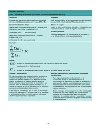 Indicador referencial
EDR1 Porcentaje de escuelas que cuentan con electricidad (niveles CINE 1-3)
Definición:                                                          Propósito:
Escuelas que cuentan con electricidad como porcentaje                Medir la disponibilidad de las condiciones mínimas necesarias
del número total de escuelas del país (niveles CINE 1-3).            para permitir la introducción de TIC en las escuelas.
Requerimiento de los datos:                                          Método de acopio:
(EIE) Número total de escuelas (públicas y privadas) que             Acopio de datos administrativos obtenidos a través de censos
cuentan con electricidad (niveles CINE 1-3).                         escolares anuales (o a partir de registros escolares).
                                                                     Fuente(s) de datos:
(refiérase al ítem C.1.1 del cuestionario)
                                                                     Unidades de estadística de los ministerios de educación o,
(EI) Número total de escuelas (públicas y privadas)                  en su defecto, oficinas nacionales de estadística
(niveles CINE 1-3).
(refiérase al ítem C.1. del cuestionario)
Fórmula:
  3
                       t
∑ EIE                  h
 h =1
    3                      * 100
                   t
  ∑ EI
   h =1
                   h

Donde:
          t
EIE       h
              = Número de establecimientos educativos que cuentan con electricidad al nivel
                de educación h en el año escolar t
      t
EI    h   =     Número de establecimientos educativos al nivel de educación h en el año escolar t
Análisis e interpretación:                                           Aspectos metodológicos, definiciones o limitaciones
                                                                     operacionales:
Un bajo porcentaje o valor de este indicador revela que la
implementación potencial de TIC en educación se ve                   •   Para algunos países desarrollados incluir en el
limitada por una débil infraestructura. Asimismo, sugiere                cuestionario escolar un ítem relacionado con la
que los formuladores de políticas deberían, en primer                    disponibilidad de electricidad podría ser un tema trivial. En
término, intentar mejorar la provisión de electricidad a las             este caso, los expertos nacionales debería proporcionar
escuelas antes de introducir cualquier tecnología TIC, o                 estimaciones sobre el número de escuelas que cuentan
vincular la inversión en TIC en educación con un suministro              con este servicio básico y especificar que los datos tienen
adecuado de electricidad como co-requisito.                              carácter estimativo.
Cabe destacar, sin embargo, que no todas las tecnologías             •   En los casos que la desagregación de datos escolares por
que apoyan la enseñanza y el aprendizaje (p. ej., las clases             niveles CINE sea haga compleja, los países deberán
o lecciones transmitidas por radio) requieren fuentes de                 presentar al IEU datos en base a sus definiciones
electricidad permanentes o sostenibles.                                  nacionales de educación primaria y secundaria, y anexar,
                                                                         como meta-datos, la estructura de grados correspondiente
                                                                         al sistema nacional.




                                                            - 40 -
 