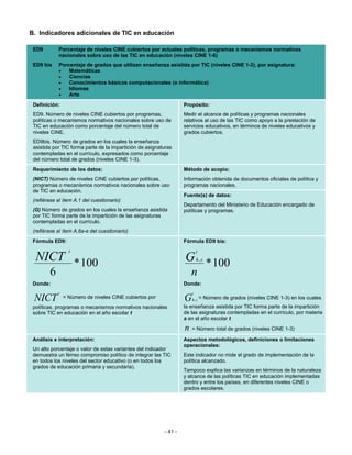 B. Indicadores adicionales de TIC en educación

 ED9        Porcentaje de niveles CINE cubiertos por actuales políticas, programas o mecanismos normativos
            nacionales sobre uso de las TIC en educación (niveles CINE 1-6)
 ED9 bis    Porcentaje de grados que utilizan enseñanza asistida por TIC (niveles CINE 1-3), por asignatura:
            •   Matemáticas
            •   Ciencias
            •   Conocimientos básicos computacionales (o informática)
            •   Idiomas
            •   Arte
 Definición:                                                       Propósito:
 ED9. Número de niveles CINE cubiertos por programas,              Medir el alcance de políticas y programas nacionales
 políticas o mecanismos normativos nacionales sobre uso de         relativos al uso de las TIC como apoyo a la prestación de
 TIC en educación como porcentaje del número total de              servicios educativos, en términos de niveles educativos y
 niveles CINE.                                                     grados cubiertos.
 ED9bis. Número de grados en los cuales la enseñanza
 asistida por TIC forma parte de la impartición de asignaturas
 contempladas en el currículo, expresados como porcentaje
 del número total de grados (niveles CINE 1-3).
 Requerimiento de los datos:                                       Método de acopio:
 (NICT) Número de niveles CINE cubiertos por políticas,            Información obtenida de documentos oficiales de política y
 programas o mecanismos normativos nacionales sobre uso            programas nacionales.
 de TIC en educación.
                                                                   Fuente(s) de datos:
 (refiérase al ítem A.1 del cuestionario)
                                                                   Departamento del Ministerio de Educación encargado de
 (G) Número de grados en los cuales la enseñanza asistida          políticas y programas.
 por TIC forma parte de la impartición de las asignaturas
 contempladas en el currículo.
 (refiérase al ítem A.6a-e del cuestionario)
 Fórmula ED9:                                                      Fórmula ED9 bis:
                  t                                                        t
  NICT * 100                                                       G * 100 h ,s

        6                                                             n
 Donde:                                                            Donde:
            t                                                          t
 NICT           = Número de niveles CINE cubiertos por             G   h ,s    = Número de grados (niveles CINE 1-3) en los cuales
 políticas, programas o mecanismos normativos nacionales           la enseñanza asistida por TIC forma parte de la impartición
 sobre TIC en educación en el año escolar t                        de las asignaturas contempladas en el currículo, por materia
                                                                   s en el año escolar t

                                                                   n = Número total de grados (niveles CINE 1-3)
 Análisis e interpretación:                                        Aspectos metodológicos, definiciones o limitaciones
                                                                   operacionales:
 Un alto porcentaje o valor de estas variantes del indicador
 demuestra un férreo compromiso político de integrar las TIC       Este indicador no mide el grado de implementación de la
 en todos los niveles del sector educativo (o en todos los         política alcanzado.
 grados de educación primaria y secundaria).
                                                                   Tampoco explica las varianzas en términos de la naturaleza
                                                                   y alcance de las políticas TIC en educación implementadas
                                                                   dentro y entre los países, en diferentes niveles CINE o
                                                                   grados escolares.




                                                          - 41 -
 