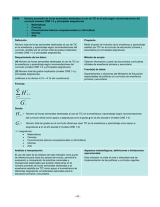ED10                   Número promedio de horas semanales destinadas al uso de TIC en el aula según recomendaciones del
                       currículo (niveles CINE 1-3 y principales asignaturas)
                         •   Matemáticas
                         •   Ciencias
                         •   Conocimientos básicos computacionales (o informática)
                         •   Idiomas
                         •   Arte
 Definición:                                                                       Propósito:
 Número total de horas semanales destinadas al uso de TIC                          Medir el grado de inclusión de la enseñanza y aprendizaje
 en la enseñanza y aprendizaje según recomendaciones del                           asistido por TIC en el currículo de educación primaria y
 currículo, dividido por el número total de grados implicados                      secundaria por principales asignaturas.
 (niveles CINE 1-3 y principales asignaturas).
 Requerimiento de los datos:                                                       Método de acopio:
 (H) Número de horas semanales destinadas al uso de TIC en                         Obtener información a partir de documentos curriculares
 la enseñanza y aprendizaje según recomendaciones del                              oficiales de enseñanza primaria y secundaria.
 currículo (niveles CINE 1-3 y principales asignaturas).
                                                                                   Fuente(s) de datos:
 (G) Número total de grados implicados (niveles CINE 1-3 y
 principales asignaturas).                                                         Departamentos o divisiones del Ministerio de Educación
                                                                                   responsables de políticas y/o currículos de enseñanza
 (refiérase a los ítemes A.7a – A.7e del cuestionario)                             primaria y secundaria.
 Fórmula:

   n
                           t
 ∑H
  g =1
                            g ,s

                       t
               G       s
 Donde:
           t
 H         g ,s    = Número de horas semanales destinadas al uso de TIC en la enseñanza y aprendizaje según recomendaciones
                           del currículo oficial como apoyo a asignaturas s en el grado g en el año escolar t (niveles CINE 1-3)
       t
 G     s       =           Número total de grados en el currículo oficial que usan TIC en la enseñanza y aprendizaje como apoyo a
                           asignaturas s en el año escolar t (niveles CINE 1-3)
 s = asignaturas:
                   •        Matemáticas
                   •        Ciencias
                   •        Conocimientos básicos computacionales (o informática)
                   •        Idiomas
                   •        Arte
 Análisis e interpretación:                                                        Aspectos metodológicos, definiciones o limitaciones
                                                                                   operacionales:
 El uso del valor de la mediana de este indicador como punto
 de referencia para todos los países del mundo, permitirá la                       Este indicador no mide el nivel o intensidad real de
 evaluación y comparación de prácticas nacionales y                                implementación de las políticas y currículos vigentes.
 divergencias potenciales que puedan observarse en el
 número promedio de horas semanales destinadas a la
 enseñanza asistida por TIC como apoyo a la enseñanza de
 diferentes asignaturas consideradas esenciales para la
 educación primaria y secundaria.




                                                                          - 42 -
 