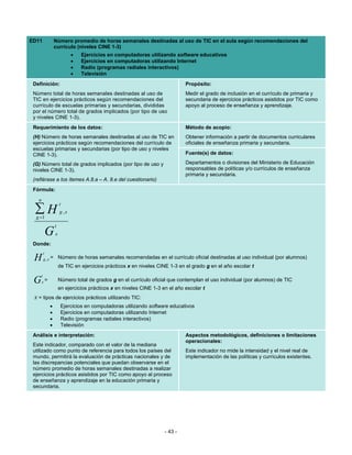 ED11              Número promedio de horas semanales destinadas al uso de TIC en el aula según recomendaciones del
                  currículo (niveles CINE 1-3)
                             •   Ejercicios en computadoras utilizando software educativos
                             •   Ejercicios en computadoras utilizando Internet
                             •   Radio (programas radiales interactivos)
                             •   Televisión
 Definición:                                                                  Propósito:
 Número total de horas semanales destinadas al uso de                         Medir el grado de inclusión en el currículo de primaria y
 TIC en ejercicios prácticos según recomendaciones del                        secundaria de ejercicios prácticos asistidos por TIC como
 currículo de escuelas primarias y secundarias, divididas                     apoyo al proceso de enseñanza y aprendizaje.
 por el número total de grados implicados (por tipo de uso
 y niveles CINE 1-3).
 Requerimiento de los datos:                                                  Método de acopio:
 (H) Número de horas semanales destinadas al uso de TIC en                    Obtener información a partir de documentos curriculares
 ejercicios prácticos según recomendaciones del currículo de                  oficiales de enseñanza primaria y secundaria.
 escuelas primarias y secundarias (por tipo de uso y niveles
 CINE 1-3).                                                                   Fuente(s) de datos:

 (G) Número total de grados implicados (por tipo de uso y                     Departamentos o divisiones del Ministerio de Educación
 niveles CINE 1-3).                                                           responsables de políticas y/o currículos de enseñanza
                                                                              primaria y secundaria.
 (refiérase a los ítemes A.8.a – A. 8.e del cuestionario)
 Fórmula:
   n
                      t
 ∑H
  g =1
                      g ,x

                  t
             G    x
 Donde:
         t
 H       g ,x =       Número de horas semanales recomendadas en el currículo oficial destinadas al uso individual (por alumnos)
                      de TIC en ejercicios prácticos x en niveles CINE 1-3 en el grado g en el año escolar t
     t
 G     x=             Número total de grados g en el currículo oficial que contemplan el uso individual (por alumnos) de TIC
                      en ejercicios prácticos x en niveles CINE 1-3 en el año escolar t
 x = tipos de ejercicios prácticos utilizando TIC:
             •         Ejercicios en computadoras utilizando software educativos
             •         Ejercicios en computadoras utilizando Internet
             •         Radio (programas radiales interactivos)
             •         Televisión
 Análisis e interpretación:                                                   Aspectos metodológicos, definiciones o limitaciones
                                                                              operacionales:
 Este indicador, comparado con el valor de la mediana
 utilizado como punto de referencia para todos los países del                 Este indicador no mide la intensidad y el nivel real de
 mundo, permitirá la evaluación de prácticas nacionales y de                  implementación de las políticas y currículos existentes.
 las discrepancias potenciales que puedan observarse en el
 número promedio de horas semanales destinadas a realizar
 ejercicios prácticos asistidos por TIC como apoyo al proceso
 de enseñanza y aprendizaje en la educación primaria y
 secundaria.




                                                                     - 43 -
 